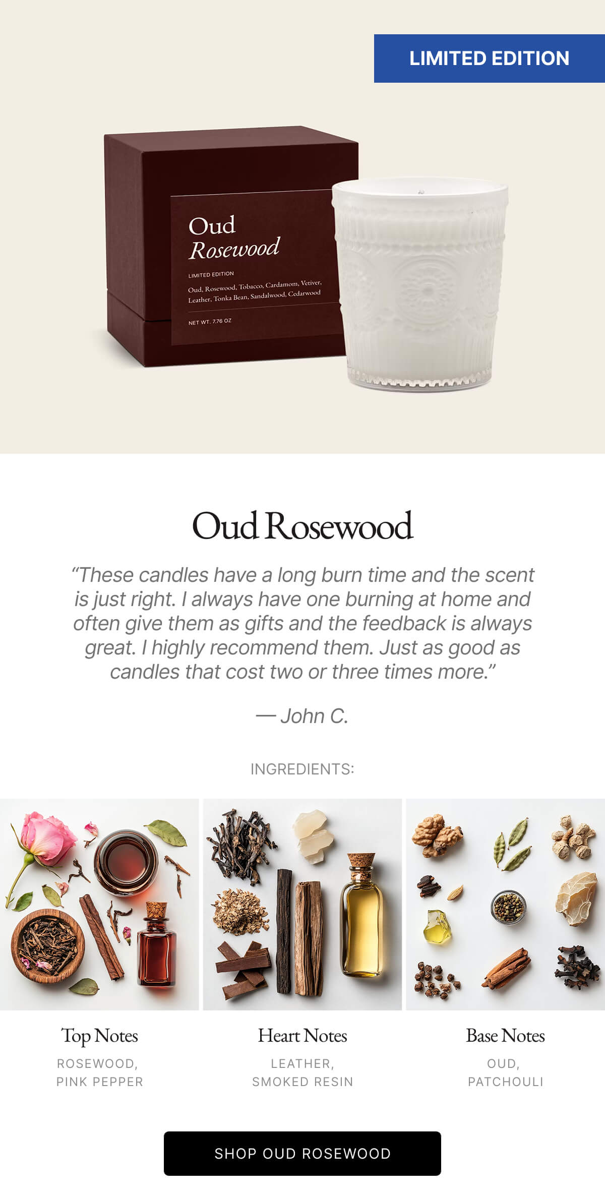 Oud Rosewood Nice glass that I could see myself reusing as a cup. Smell is pleasant. Only thing is it is quite subtle. Normally that's a good thing, but in this case, I gave it to my mom as a gift and she could barely tell when it was lit. - John C. INGREDIENTS: