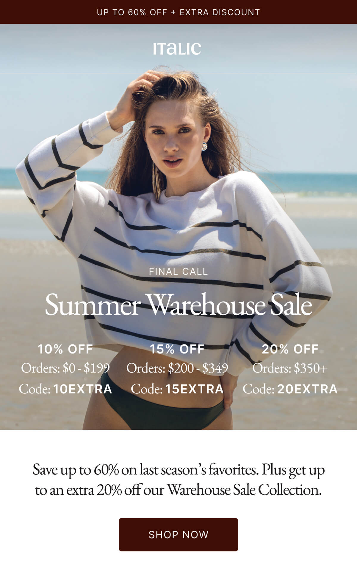 Italic | Life is the luxury | FINAL CALL Summer Warehouse Sale 10% OFF 15% OFF 20% OFF Orders: $0-$199 Orders: $200-$349 Orders: $350+ Code: 10EXTRA Code: 15EXTRA Code: 20EXTRA |  Save up to 60% on last season's favorites. Plus get up to an extra 20% off our Warehouse Sale Collection.