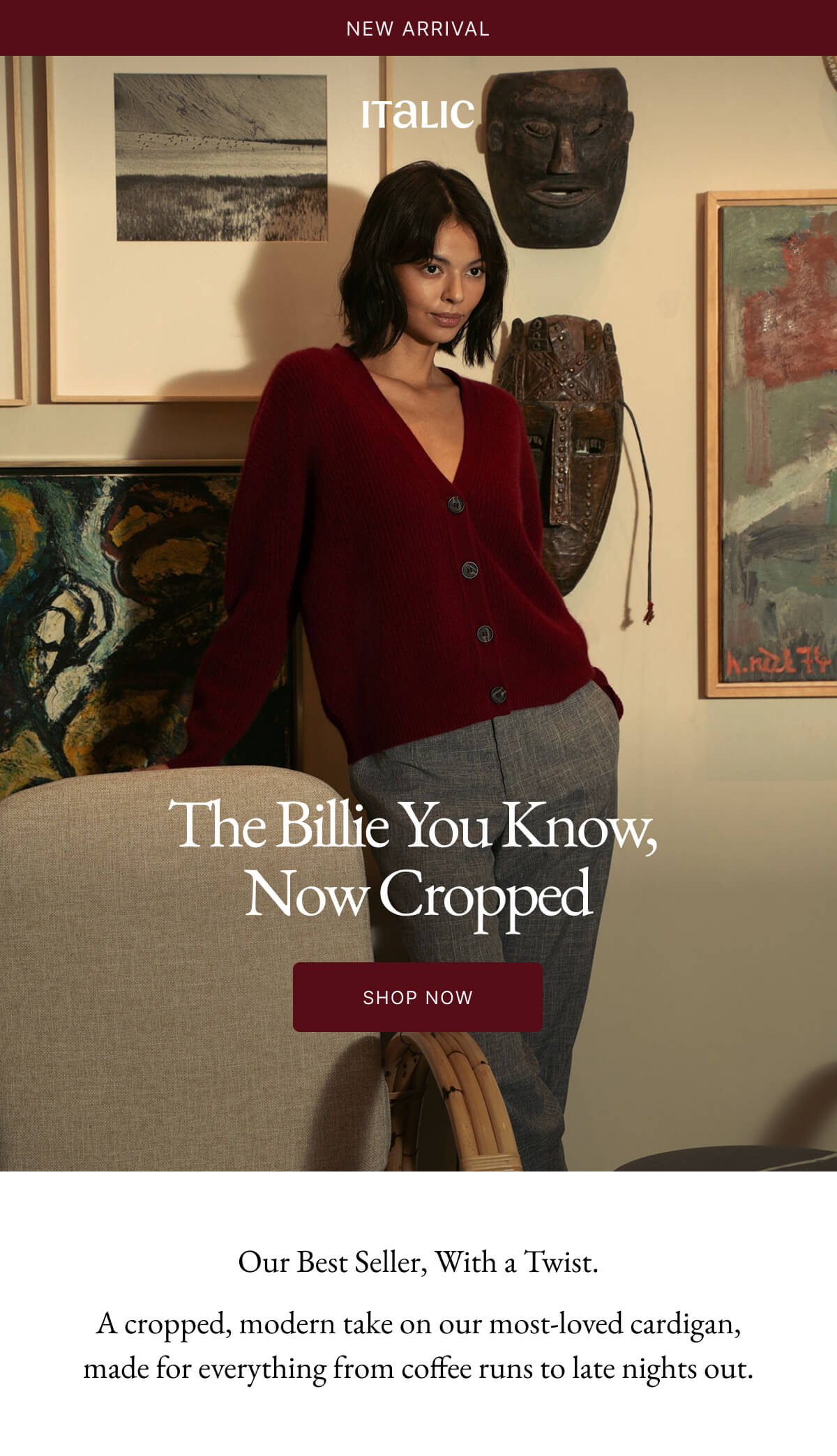 Welcome to Italic | Life is the luxury | The Billie You Know, Now Cropped SHOP NOW Our Best Seller, With a Twist. A cropped, modern take on our most-loved cardigan, made for everything from coffee runs to late nights out.