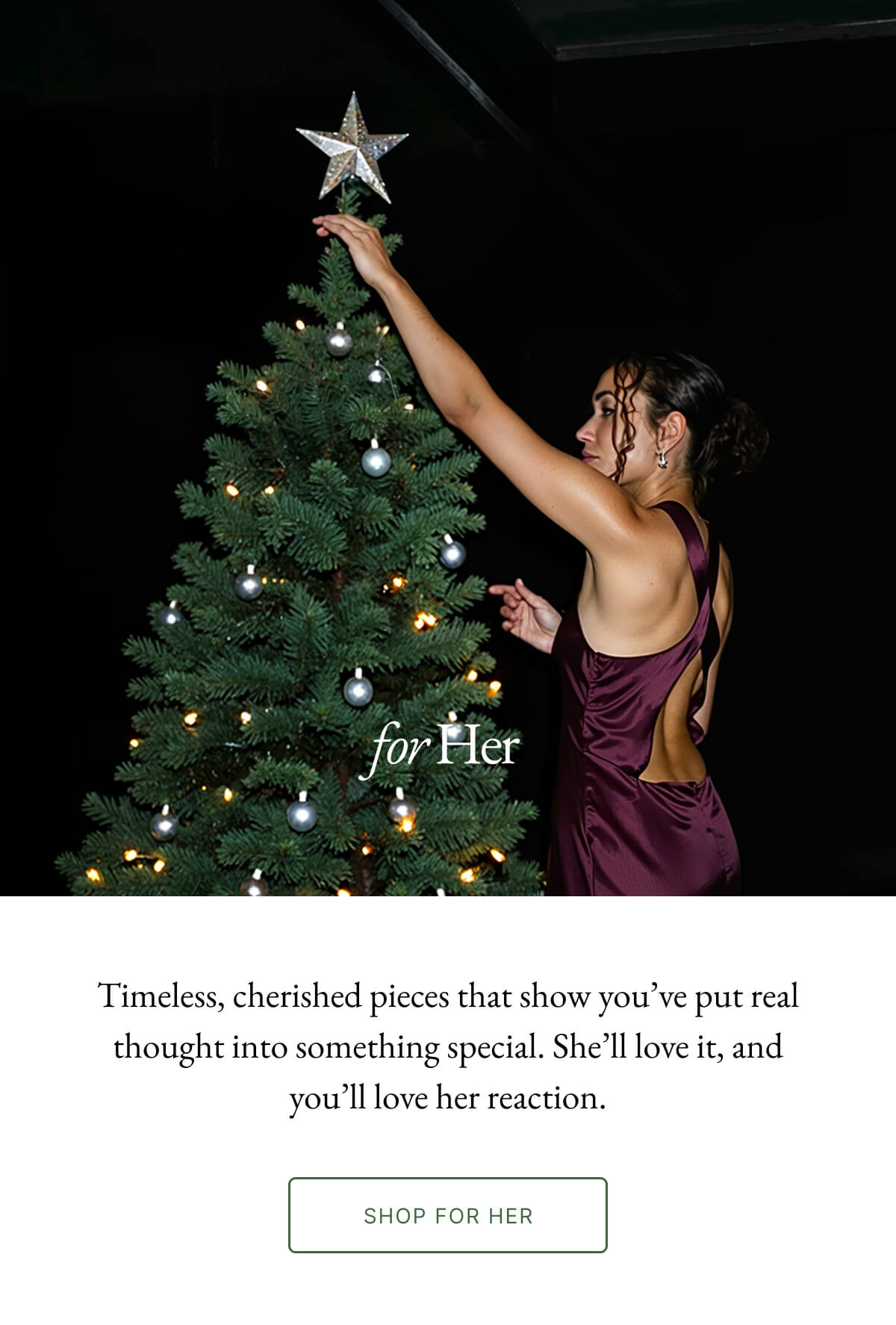 for Her Timeless, cherished pieces that show you've put real thought into something special. She'll love it, and you'll love her reaction. SHOP FOR HER
