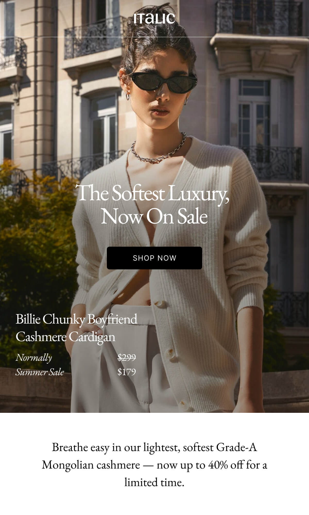 Italic | Life is the Luxury | The Softest Luxury, Now On Sale SHOP THE LIGHTNING DEAL Breathe easy in our lightest, softest Grade-A Mongolian cashmere - now up to 40% off for a limited time.