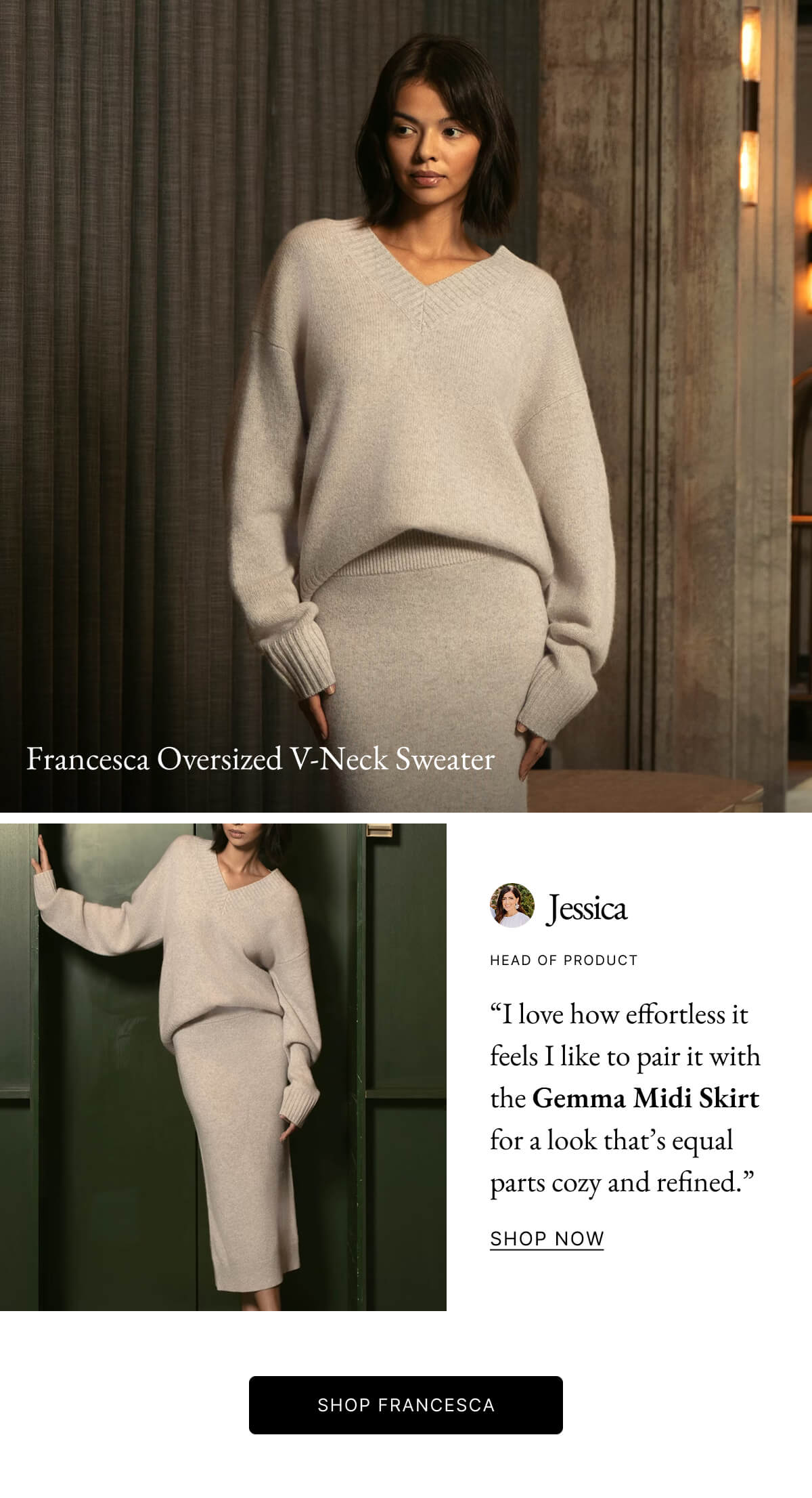 Francesca Oversized V-Neck Sweater Jessica HEAD OF PRODUCT "I love how effortless it feels I like to pair it with the Gemma Midi Skirt for a look that's equal parts cozy and refined." SHOP NOW SHOP FRANCESCA