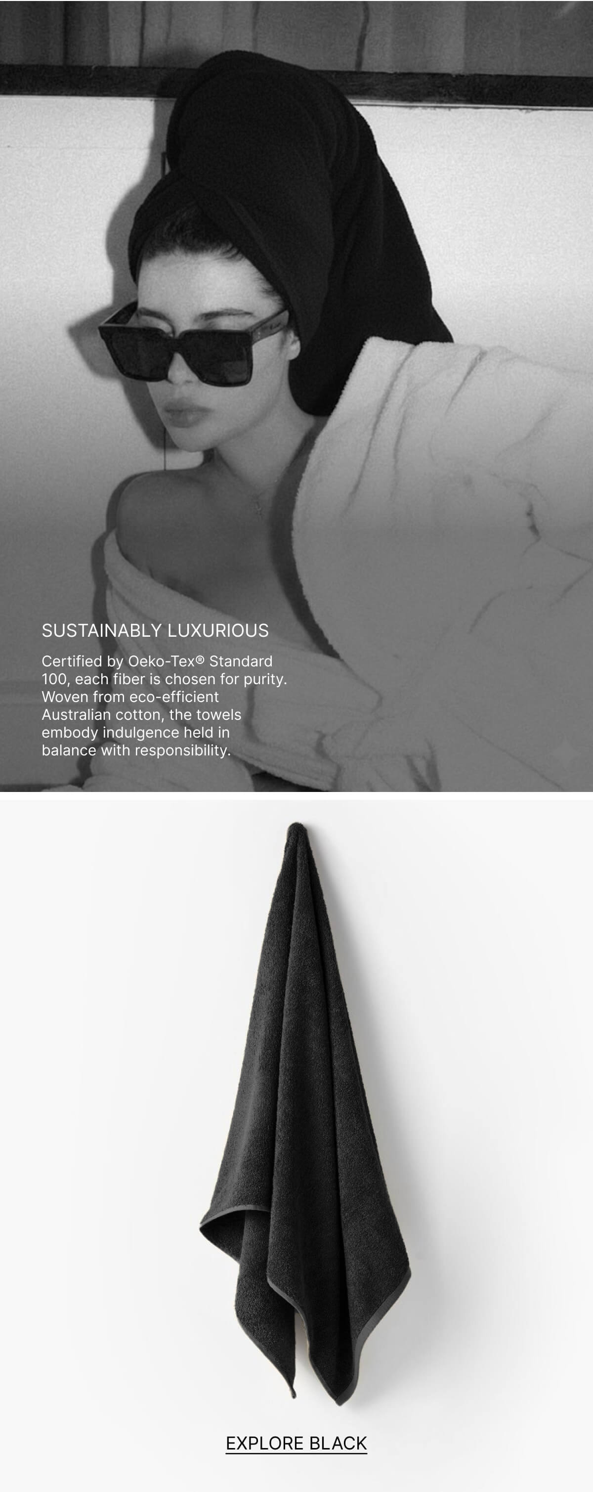 SUSTAINABLY LUXURIOUS Certified by Oeko-Tex® Standard 100, each fiber is chosen for purity Woven from eco-efficient Australian cotton, the towels embody indulgence held in balance with responsibility.