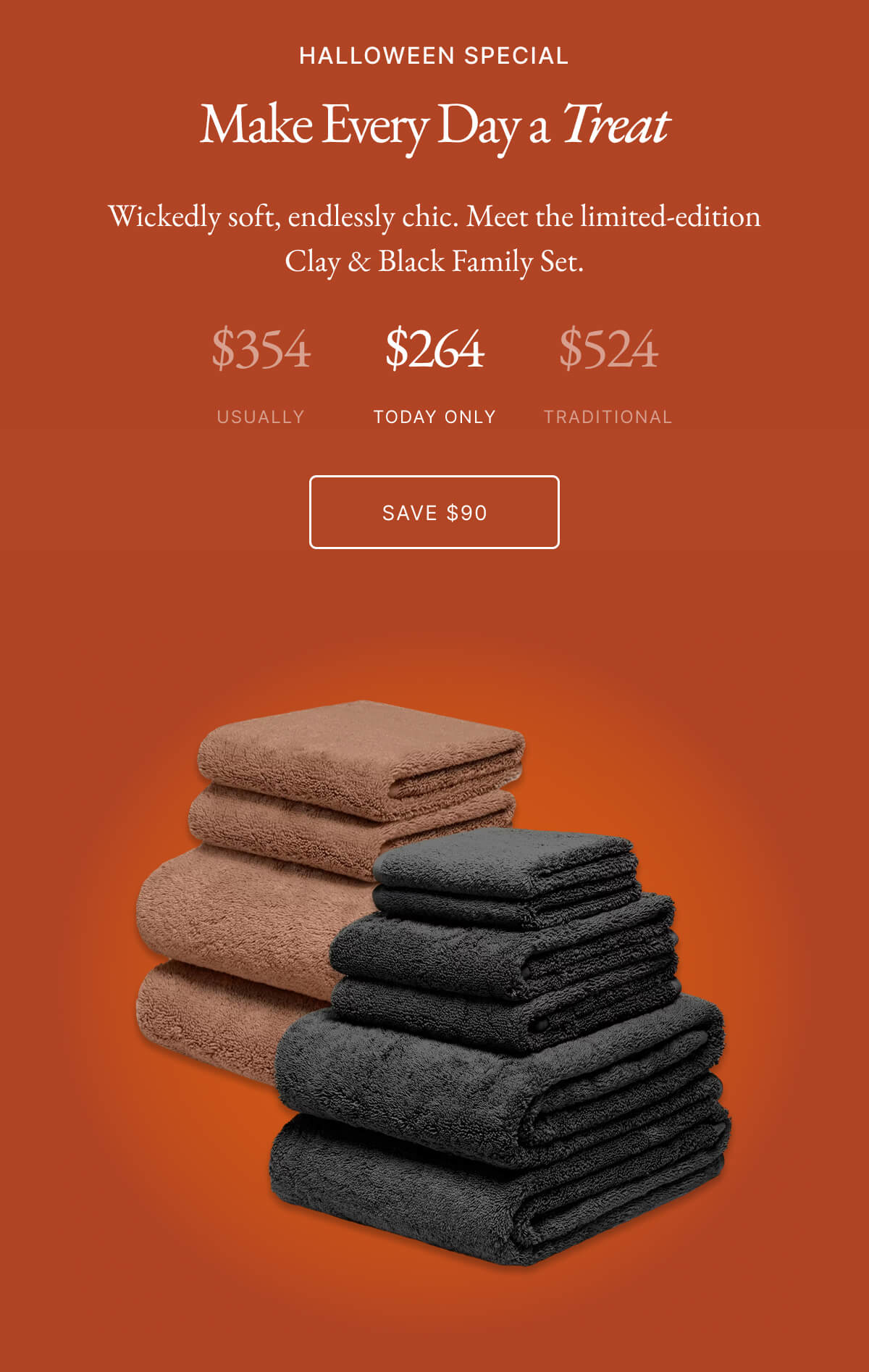 HALLOWEEN SPECIAL Make Every Day a Treat Wickedly soft, endlessly chic. Meet the limited-edition Clay & Black Family Set. $354 $266 $524 USUALLY TODAY ONLY TRADITIONAL SAVE $98