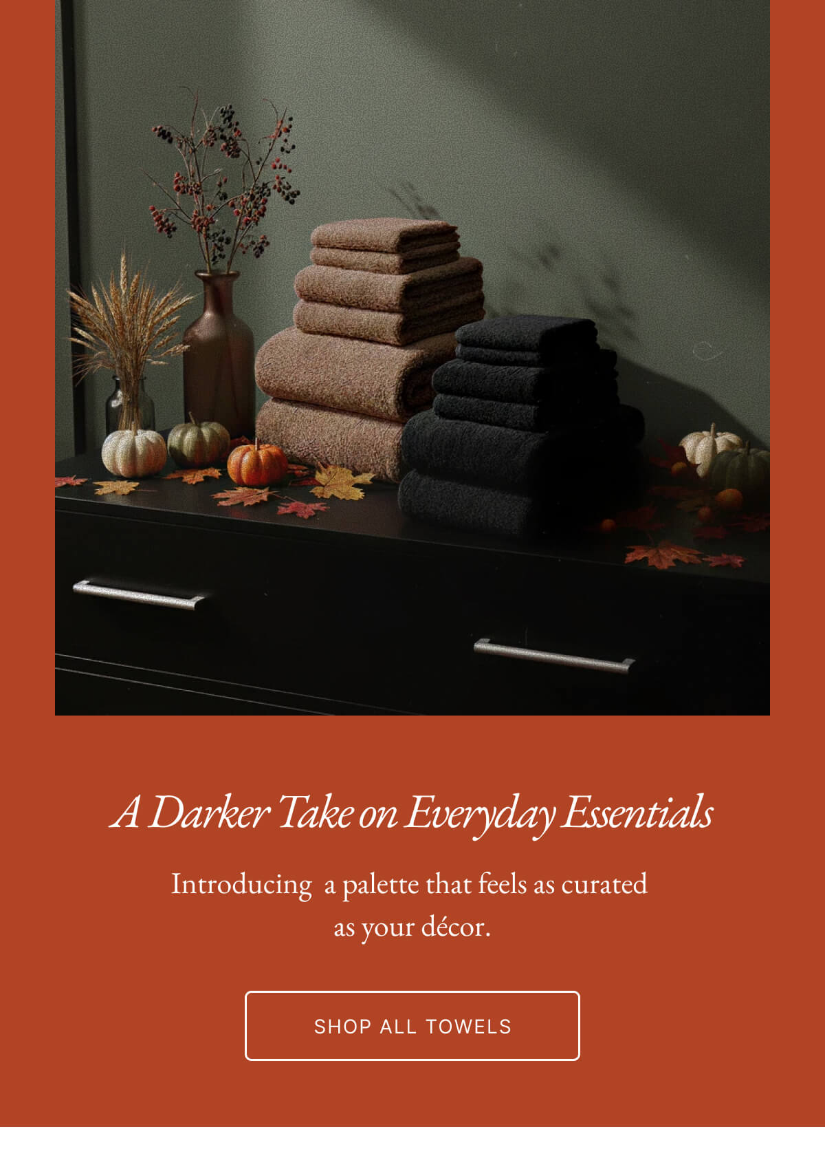A Darker Take on Everyday Essentials Introducing a palette that feels as curated as your décor. SHOP ALL TOWELS