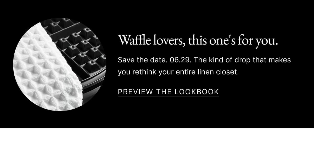 Waffle lovers, this one's for you. Save the date. 06.29. The kind of drop that makes you rethink your entire linen closet. Preview the Lookbook