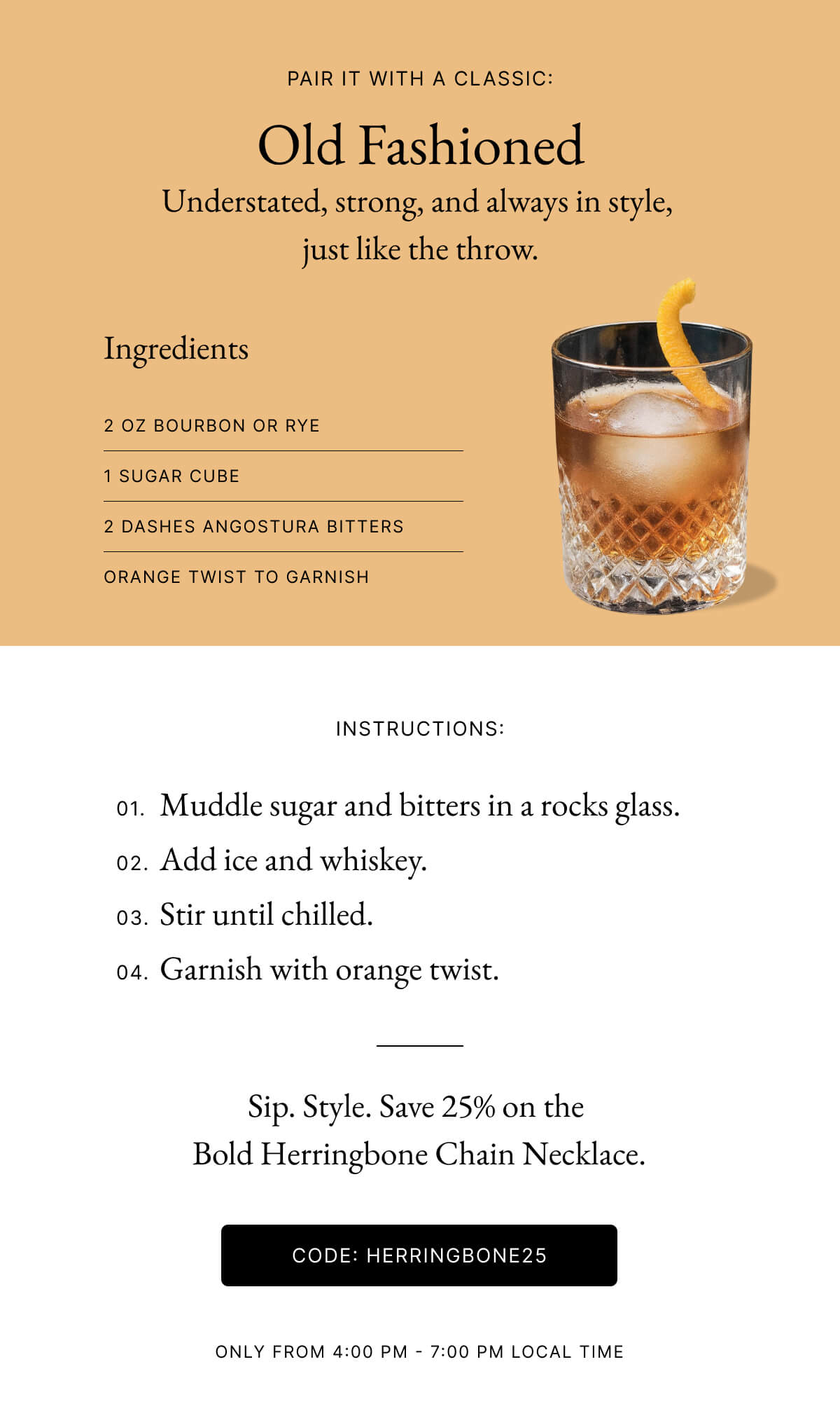 PAIR IT WITH A CLASSIC: Old Fashioned Understated, strong, and always in style, just like the throw. Ingredients 2 OZ BOURBON OR RYE 1 SUGAR CUBE 2 DASHES ANGOSTURA BITTERS ORANGE TWIST TO GARNISH INSTRUCTIONS: 01. Muddle sugar and bitters in a rocks glass. 02. Add ice and whiskey. 03. Stir until chilled. 04. Garnish with orange twist. Sip. Style. Save 25% on the Bold Herringbone Chain Necklace.
