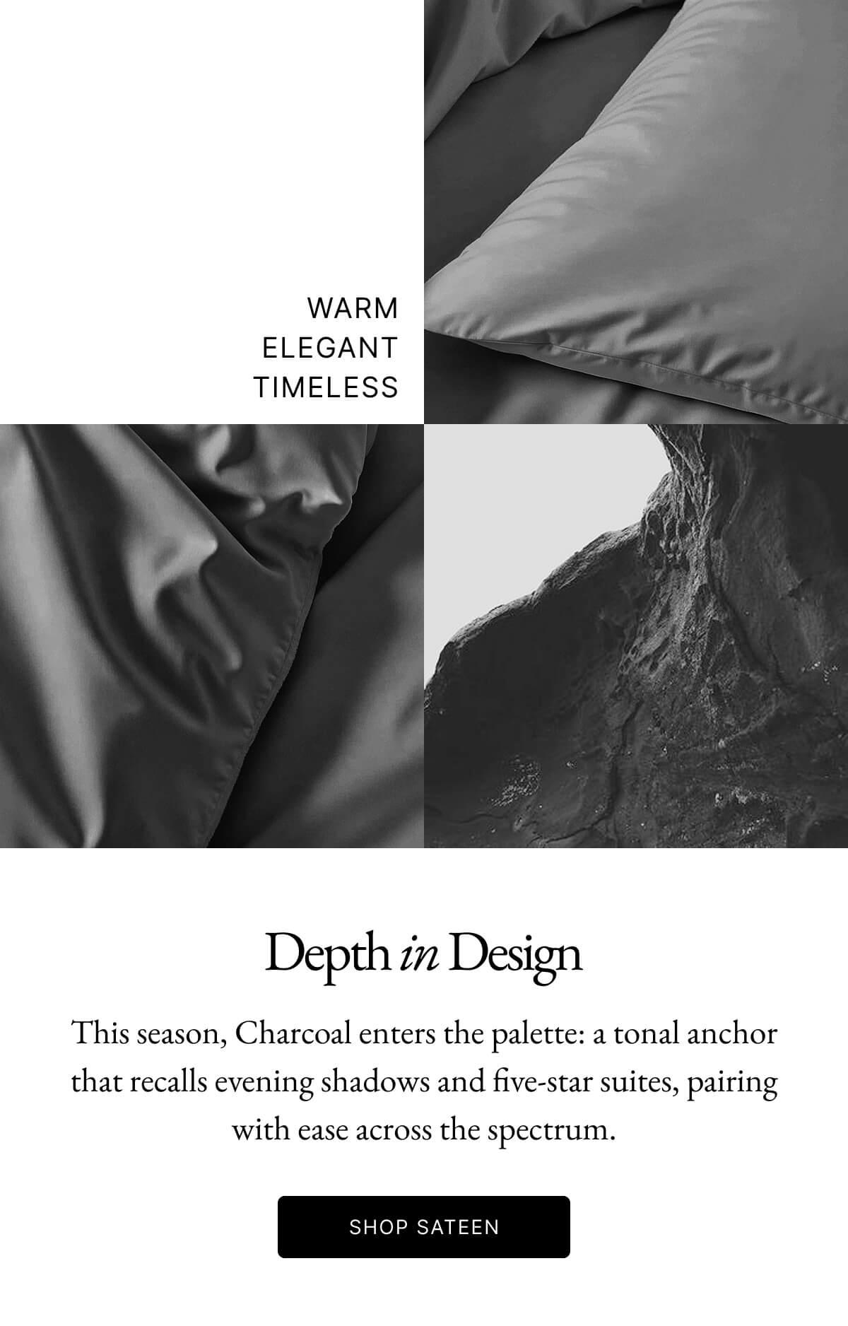 Depth in Design This season, Charcoal enters the palette: a tonal anchor that recalls evening shadows and five-star suites, pairing with ease across the spectrum. SHOP SATEEN