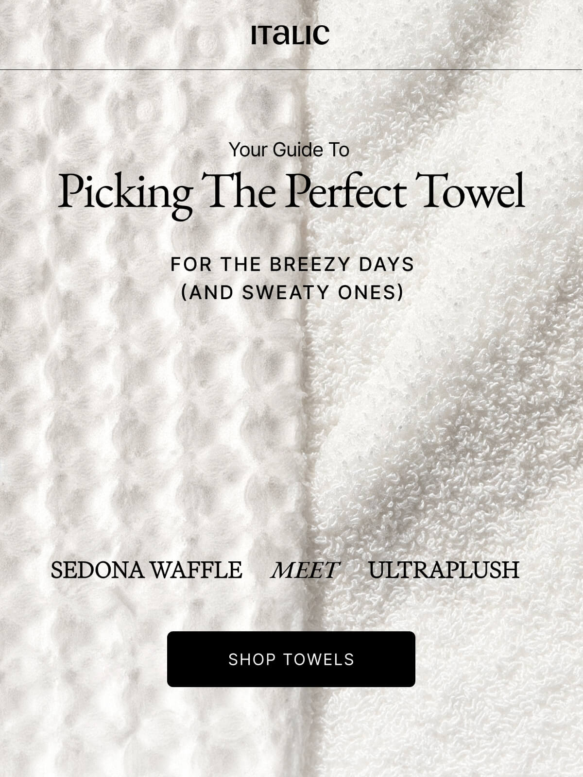 Italic | Life is the Luxury | Your Guide To Picking The Perfect Towel FOR THE BREEZY DAYS (AND SWEATY ONES) SEDONA WAFFLE MEET ULTRAPLUSH SHOP TOWELS Most towels are made fast and cheap. Ours takes 3x longer to weave so it can dry 3x faster. Because if you're going to use it daily, it should actually work.