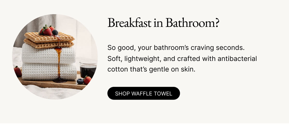 Breakfast in Bathroom? So good, your bathroom's craving seconds. Soft, lightweight, and crafted with antibacterial cotton that's gentle on skin. SHOP WAFFLE TOWEL Breakfast in Bathroom? So good, your bathroom's craving seconds. Soft, lightweight, and crafted with antibacterial cotton that's gentle on skin. SHOP WAFFLE TOWEL