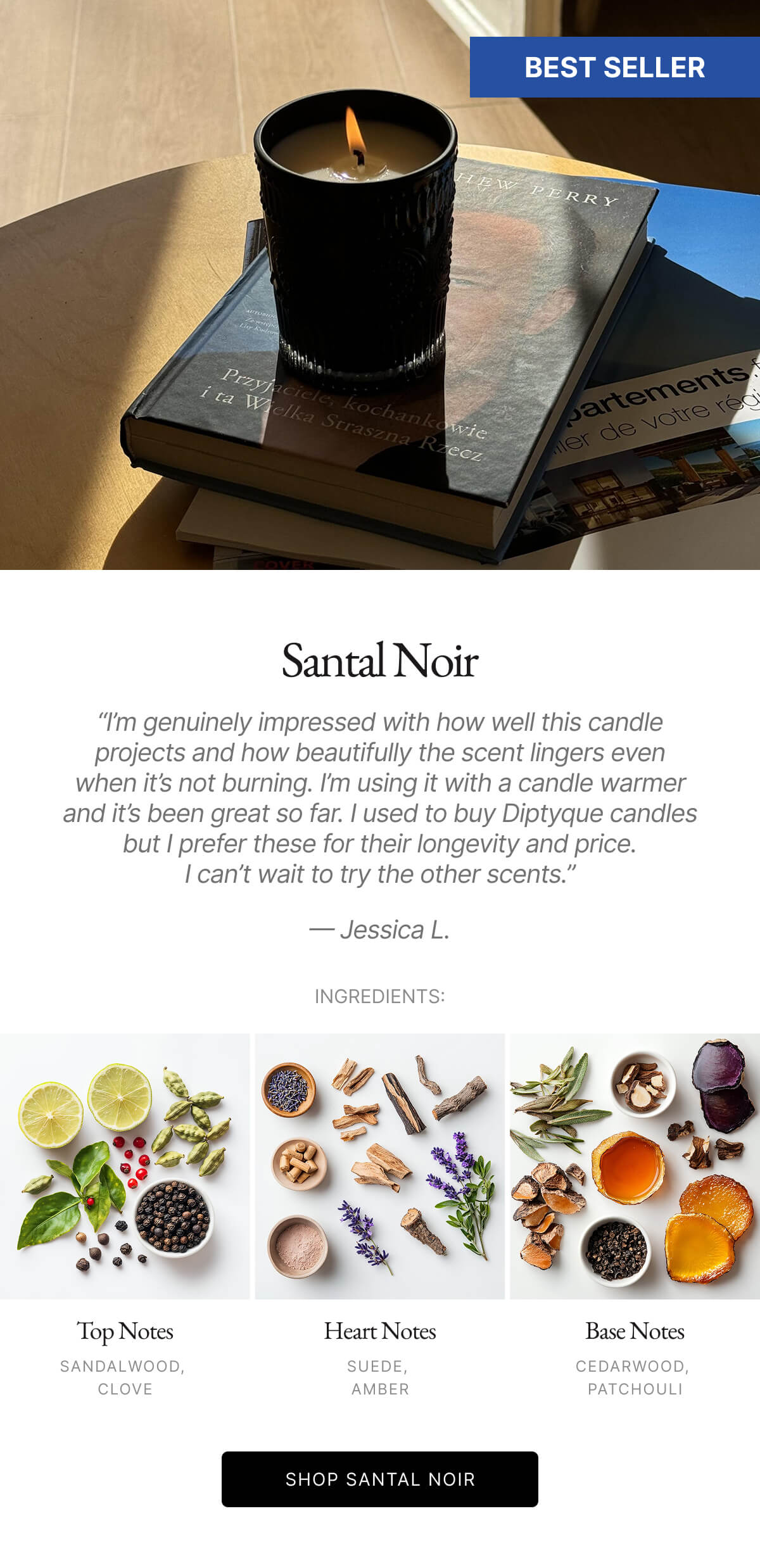 Santal Noir "I'm genuinely impressed with how well this candle projects and how beautifully the scent lingers even when it's not burning. I'm using it with a candle warmer and it's been great so far. I used to buy Diptyque candles but I prefer these for their longevity and price. I can't wait to try the other scents." - Jessica L. INGREDIENTS:
