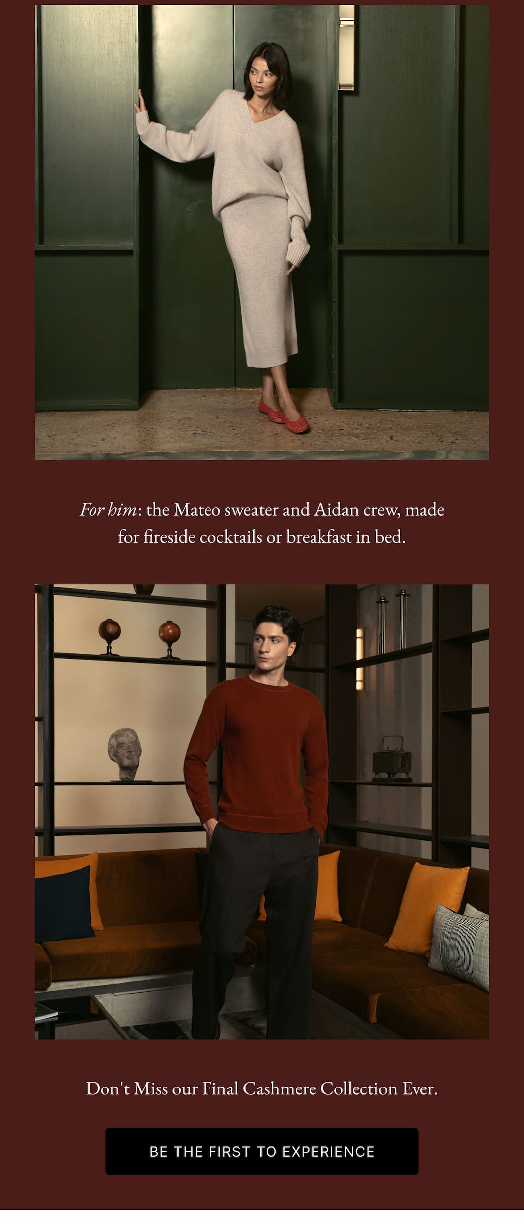 The Hotel Closet Is Stocked For her: the Francesca Cashmere and Gemma Midi, made for hallway wanders or slow mornings in bed. | For him: the Mateo sweater and Aidan crew, made for fireside cocktails or breakfast in bed.