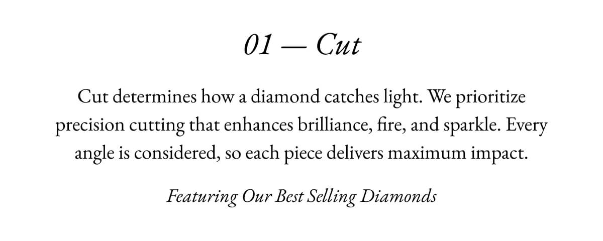 01 -Cut Cut determines how a diamond catches light. We prioritize precision cutting that enhances brilliance, fire, and sparkle. Every angle is considered, so each piece delivers maximum impact. Featuring Our Best Selling Diamonds