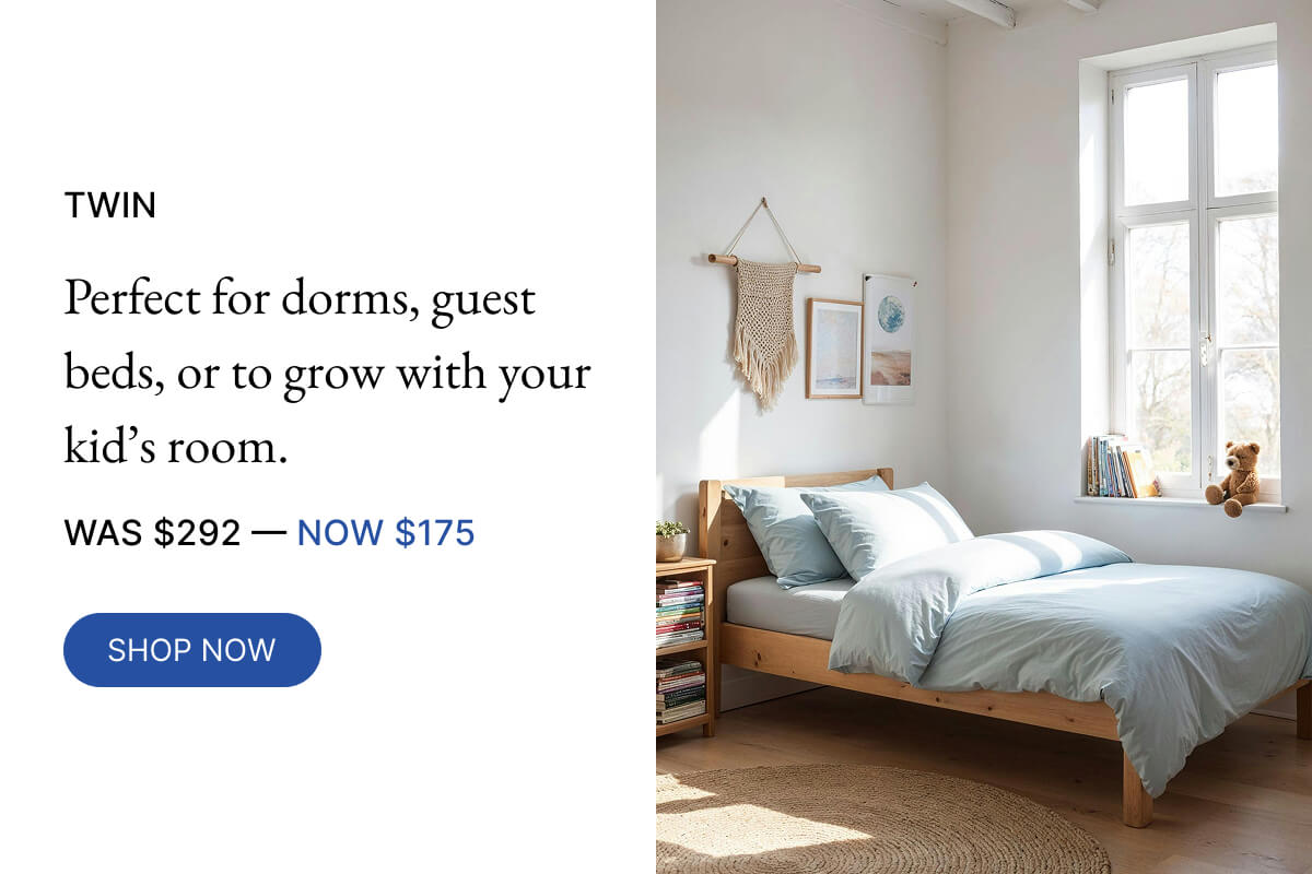 NOW $175 TWIN Perfect for dorms, guest beds, or to grow with your kid's room. WAS $292-40% OFF SHOP NOW