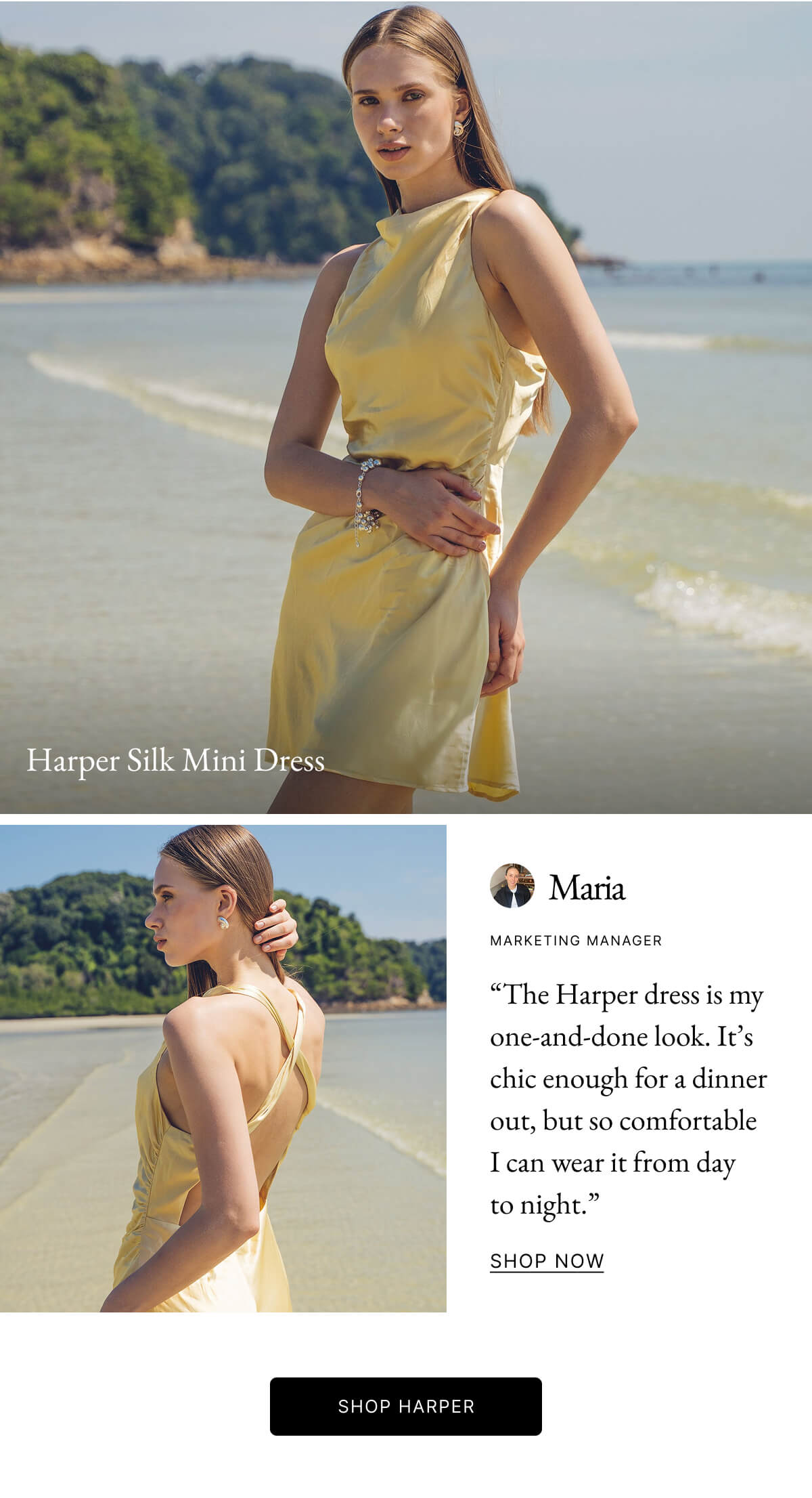 Harper Silk Mini Dress Maria MARKETING MANAGER "The Harper dress is my one-and-done look. It's chic enough for a dinner out, but so comfortable I can wear it from day to night." SHOP NOW SHOP HARPER