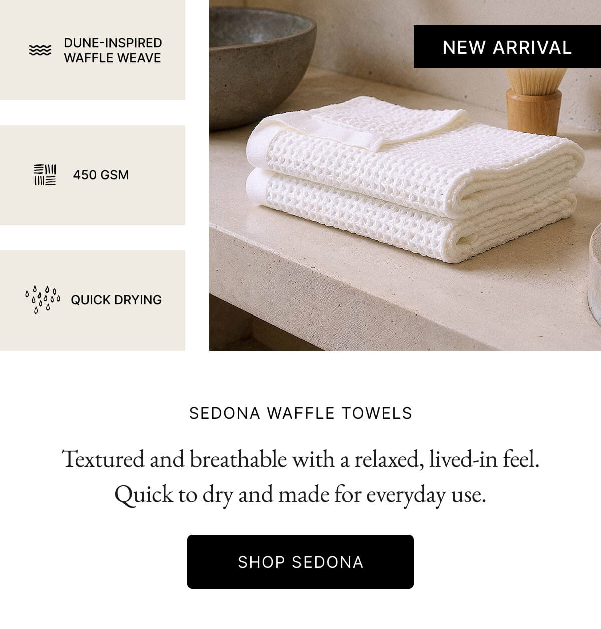 Image DUNE-INSPIRED WAFFLE WEAVE NEW ARRIVAL 三川三川 450 GSM QUICK DRYING SEDONA WAFFLE TOWELS Textured and breathable with a relaxed, lived-in feel. Quick to dry and made for everyday use. SHOP SEDONA