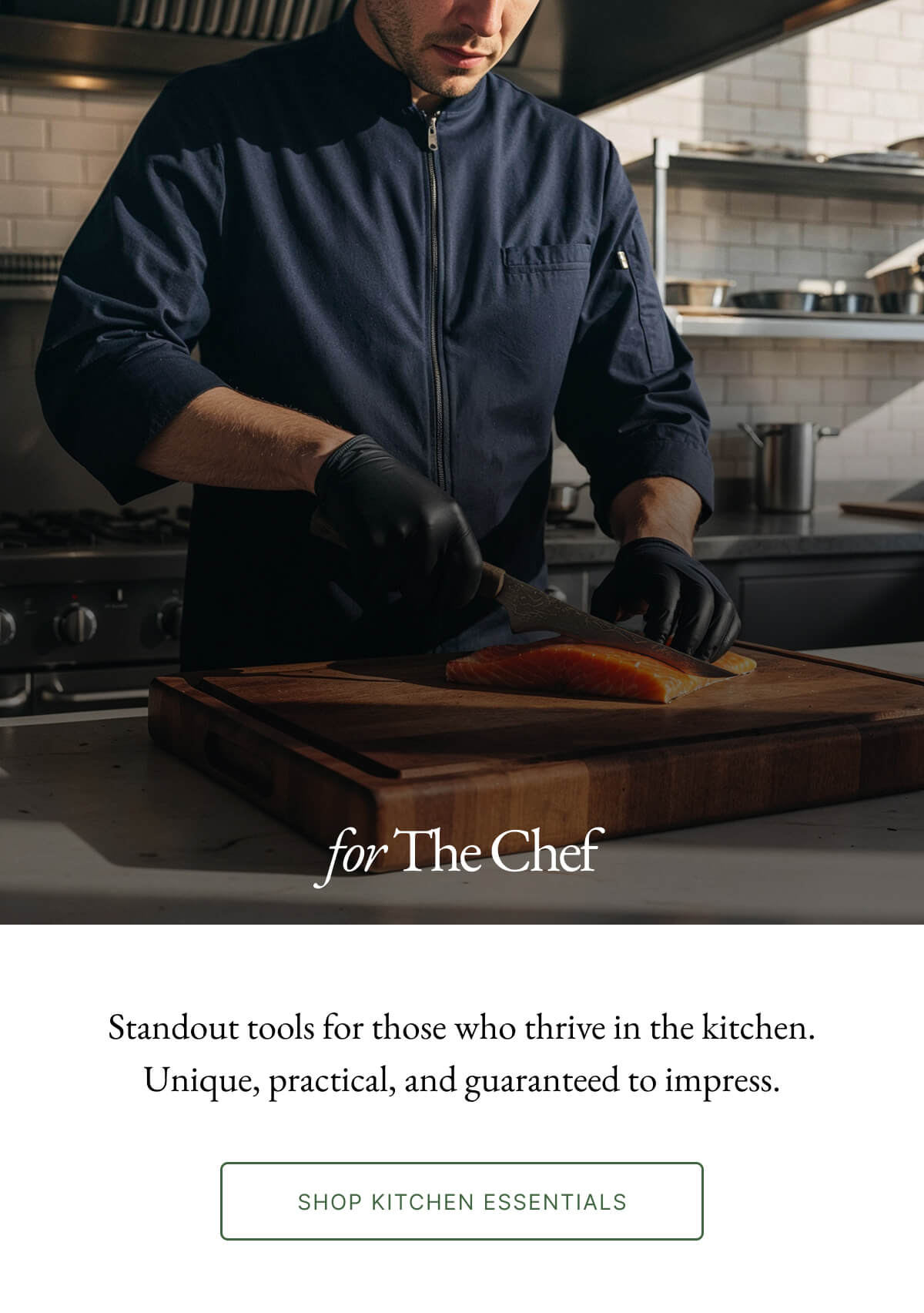 for The Chef Standout tools for those who thrive in the kitchen. Unique, practical, and guaranteed to impress. SHOP KITCHEN ESSENTIALS