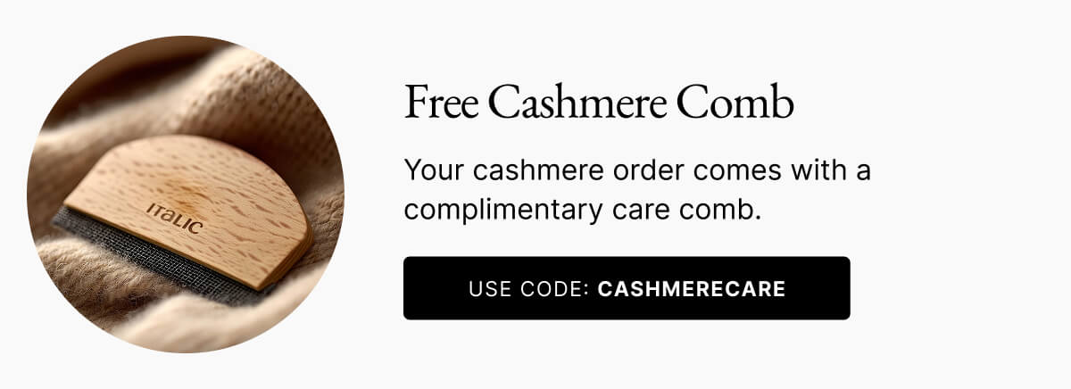 Free Cashmere Comb Your cashmere order comes with a complimentary care comb. USE CODE: CASHMERECARE