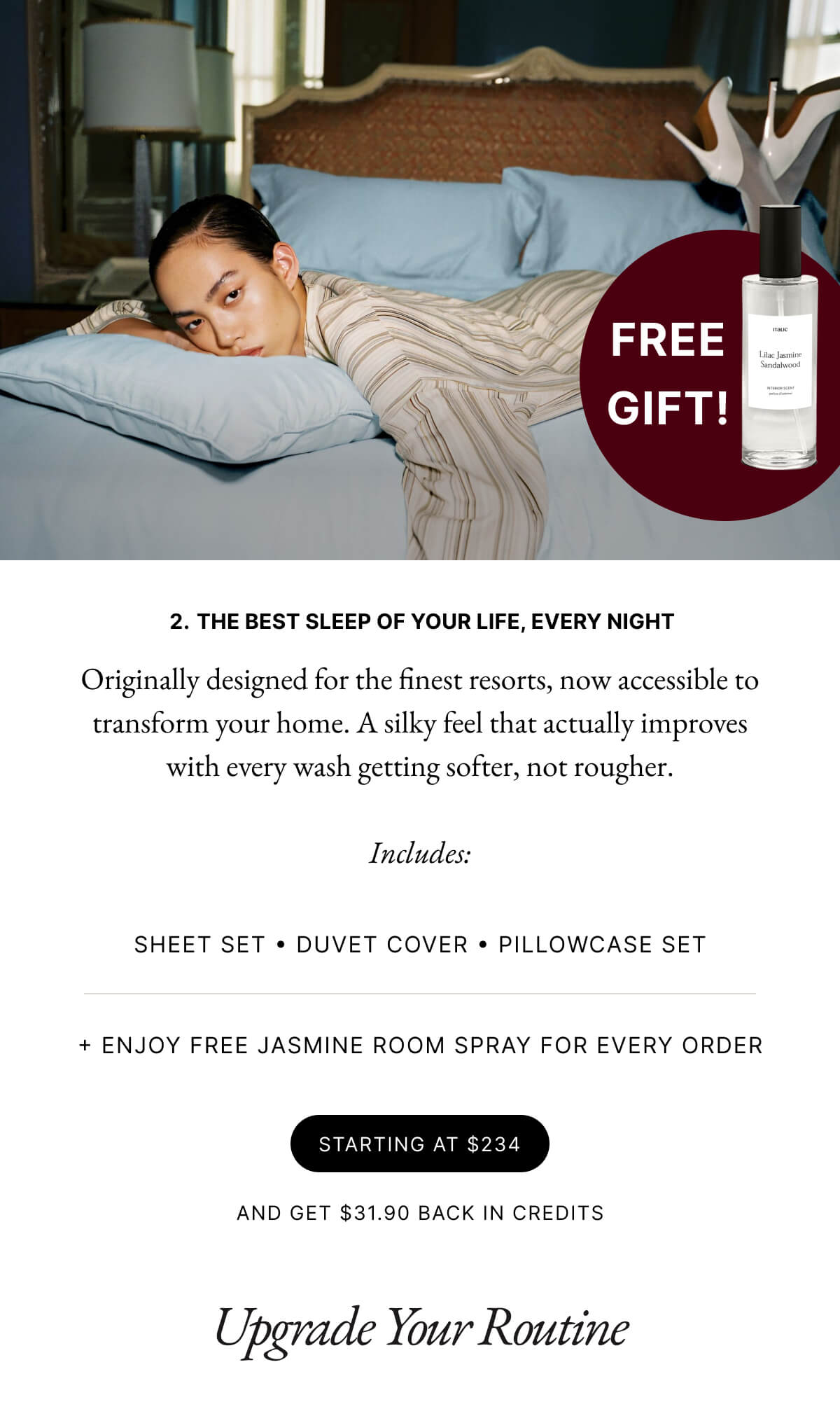 2. THE BEST SLEEP OF YOUR LIFE, EVERY NIGHT Originally designed for the finest resorts, now accessible to transform your home. A silky feel that actually improves with every wash getting softer, not rougher. Includes: SHEET SET DUVET COVER PILLOWCASE SET + ENJOY FREE JASMINE ROOM SPRAY FOR EVERY ORDER STARTING AT $234 AND GET $31.90 BACK IN CREDITS Upgrade Your Routine
