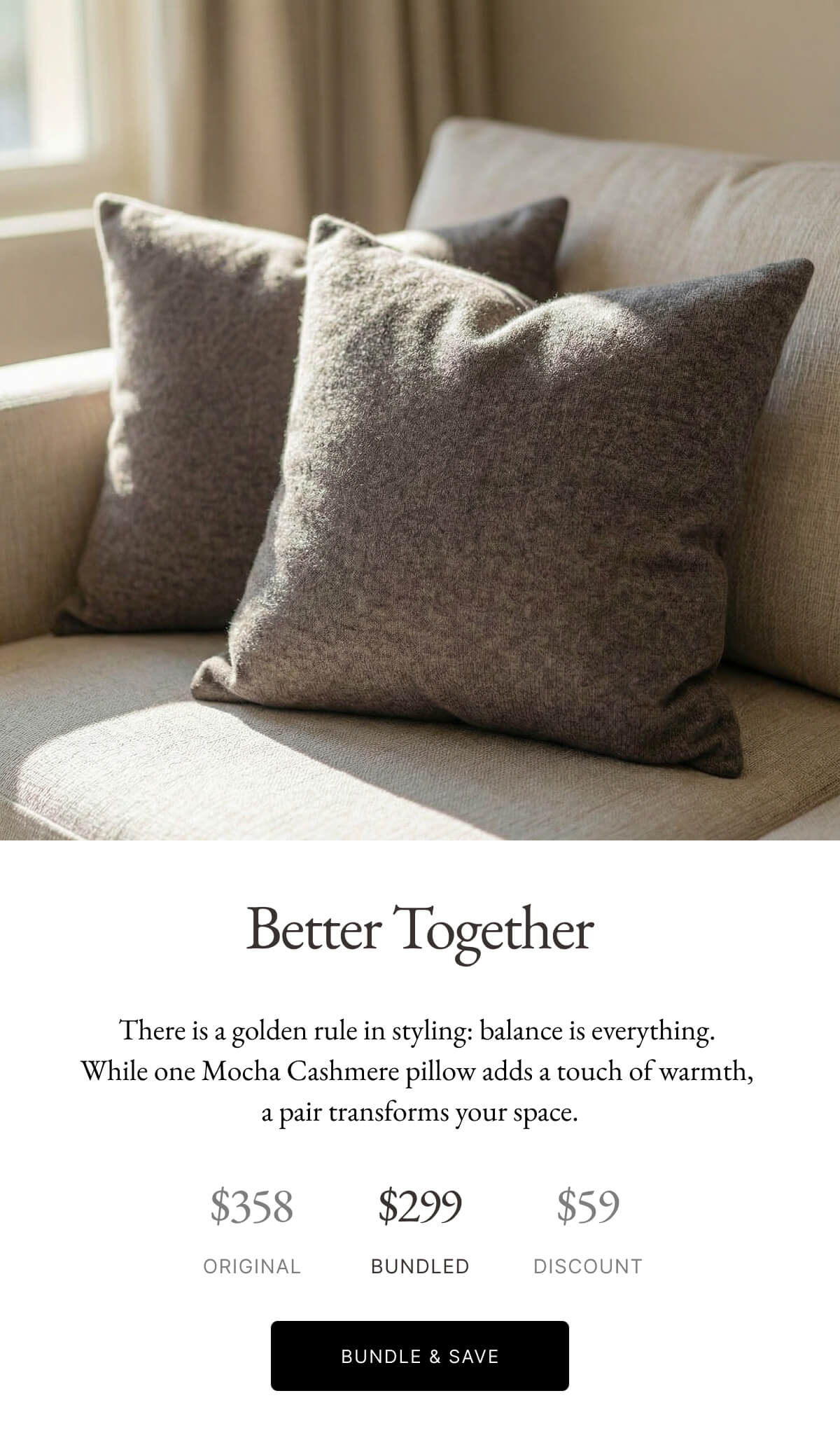 $358 ORIGINAL  Better Together  There is a golden rule in styling: balance is everything. While one Mocha Cashmere pillow adds a touch of warmth, a pair transforms your space.  $59 DISCOUNT  $299 BUNDLED  BUNDLE & SAVE