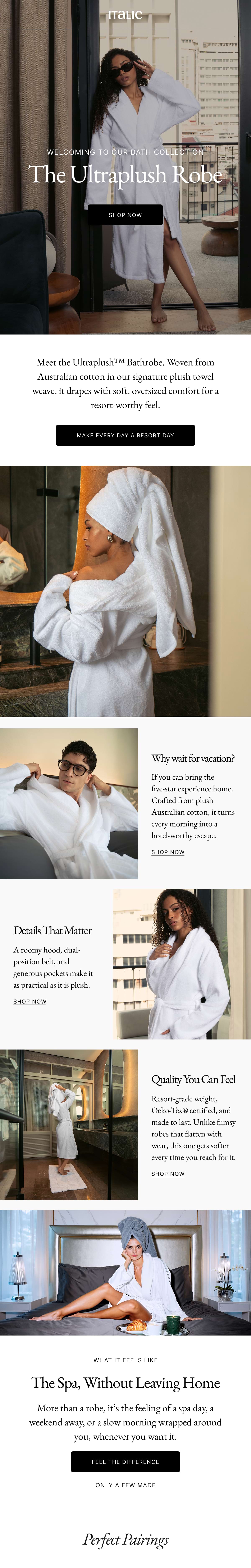 WELCOMING TO OUR BATH COLLECTION The Ultraplush Robe SHOP NOWMeet the Ultraplush™™ Bathrobe. Woven from Australian cotton in our signature plush towel weave, it drapes with soft, oversized comfort for a resort-worthy feel. MAKE EVERY DAY A RESORT DAY