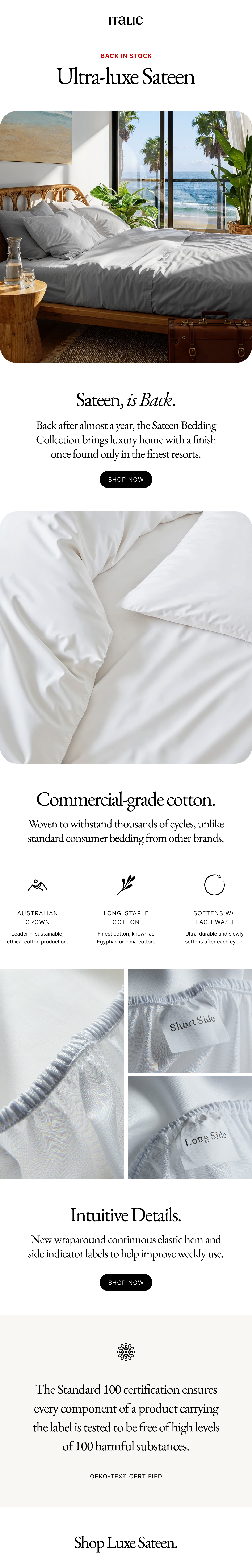 Italic | Life is Luxury | BACK IN STOCK | Ultra-luxe Sateen | Sateen, is Back. Back after almost a year, the Sateen Bedding Collection brings luxury home with a finish once found only in the finest resorts. shop now |   Commercial-grade cotton. Woven to withstand thousands of cycles, unlike standard consumer bedding from other brands. Australian Grown Leader in sustainable, ethical cotton production. Long-staple Cotton Finest cotton, known as Egyptian or pima cotton. Softens w/ Each Wash Ultra-durable and slowly softens after each cycle.  Intuitive Details. New wraparound continuous elastic hem and side indicator labels to help improve weekly use. shop now  The Standard 100 certification ensures every component of a product carrying the label is tested to be free of high levels of 100 harmful substances. Oeko-Tex® Certified  Shop Luxe Sateen.