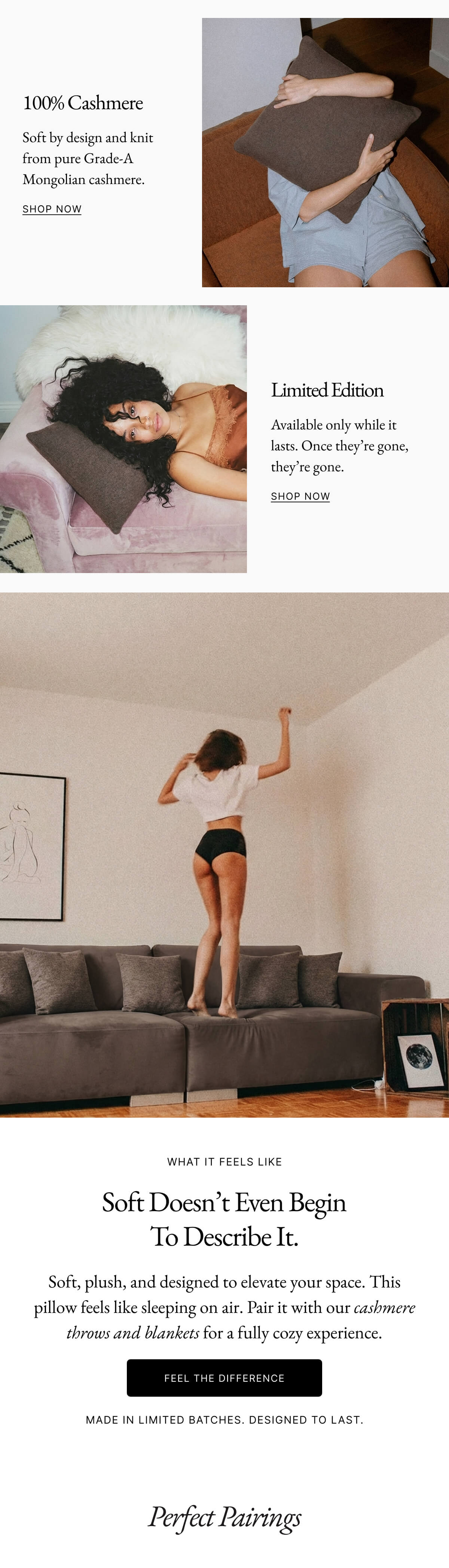 3D-Woven 100% Cashmere Crafted using Vega™ technology, each pillow is formed through a dimensional weave, no  cut-and-sew shortcuts. Just seamless, sculptural softness. Soft by design and knit from pure Grade-A Mongolian cashmere. shop now Shop Now Shop Now shop now Limited Edition Available only while it lasts. Once they’re gone, they’re gone. Shop Now shop now What It Feels Like Soft doesn’t even begin to describe it. Soft, plush, and designed to elevate your space. This pillow feels like sleeping on air. Pair it with our cashmere throws and blankets for a fully cozy experience. Feel the Difference Made in limited batches. Designed to last.