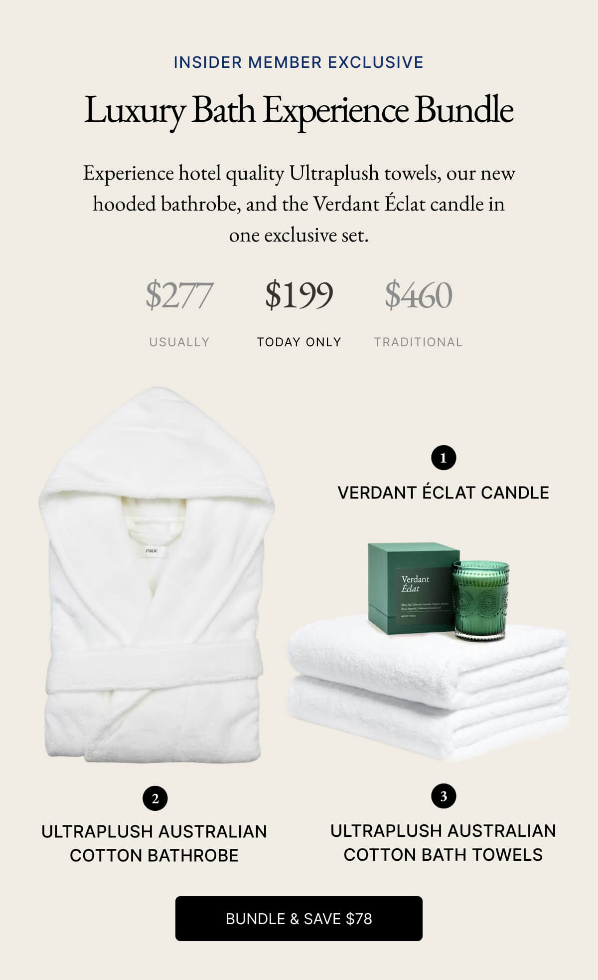 INSIDER MEMBER EXCLUSIVE Luxury Bath Experience Bundle Experience hotel quality Ultraplush towels, our new hooded bathrobe, and the Verdant Éclat candle in one exclusive set. $277 $199 $460 USUALLY TODAY ONLY TRADITIONAL