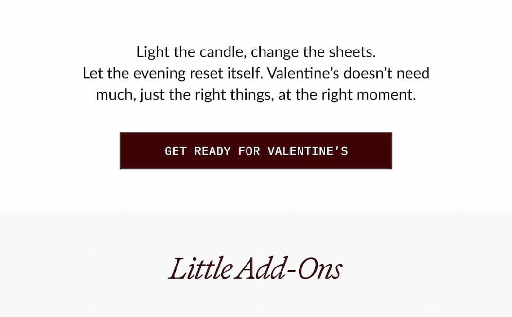 Light the candle, change the sheets. Let the evening reset itself. Valentine's doesn't need much, just the right things, at the right moment.  GET READY FOR VALENTINE'S