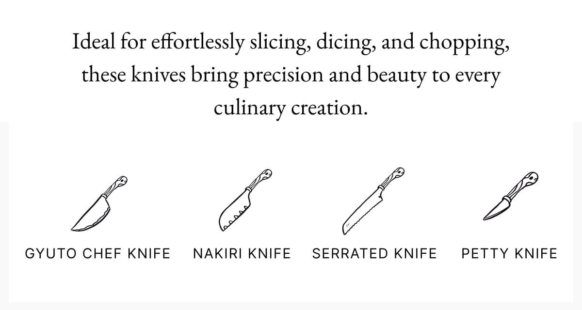 Ideal for effortlessly slicing, dicing, and chopping, these knives bring precision and beauty to every culinary creation. GYUTO CHEF KNIFE NAKIRI KNIFE SERRATED KNIFE PETTY KNIFE