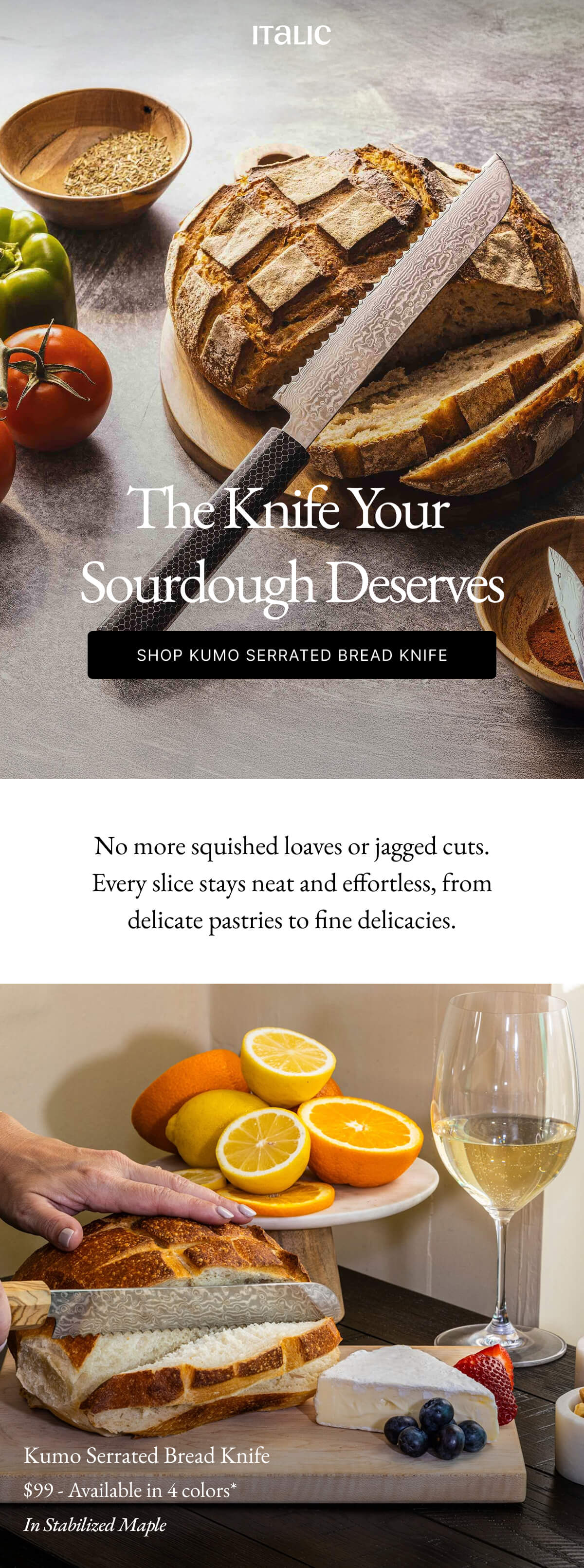 Italic | Life is the Luxury | The Knife Your Sourdough Deserves SHOP KUMO SERRATED BREAD KNIFE No more squished loaves or jagged cuts. Every slice stays neat and effortless, from delicate pastries to fine delicacies.