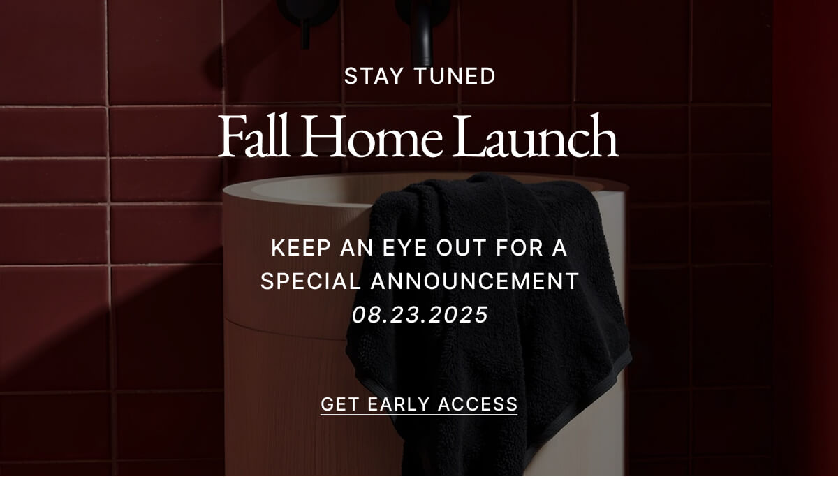 STAY TUNED Fall Home Launch KEEP AN EYE OUT FOR A SPECIAL ANNOUNCEMENT 08.23.2025 GET EARLY ACCESS