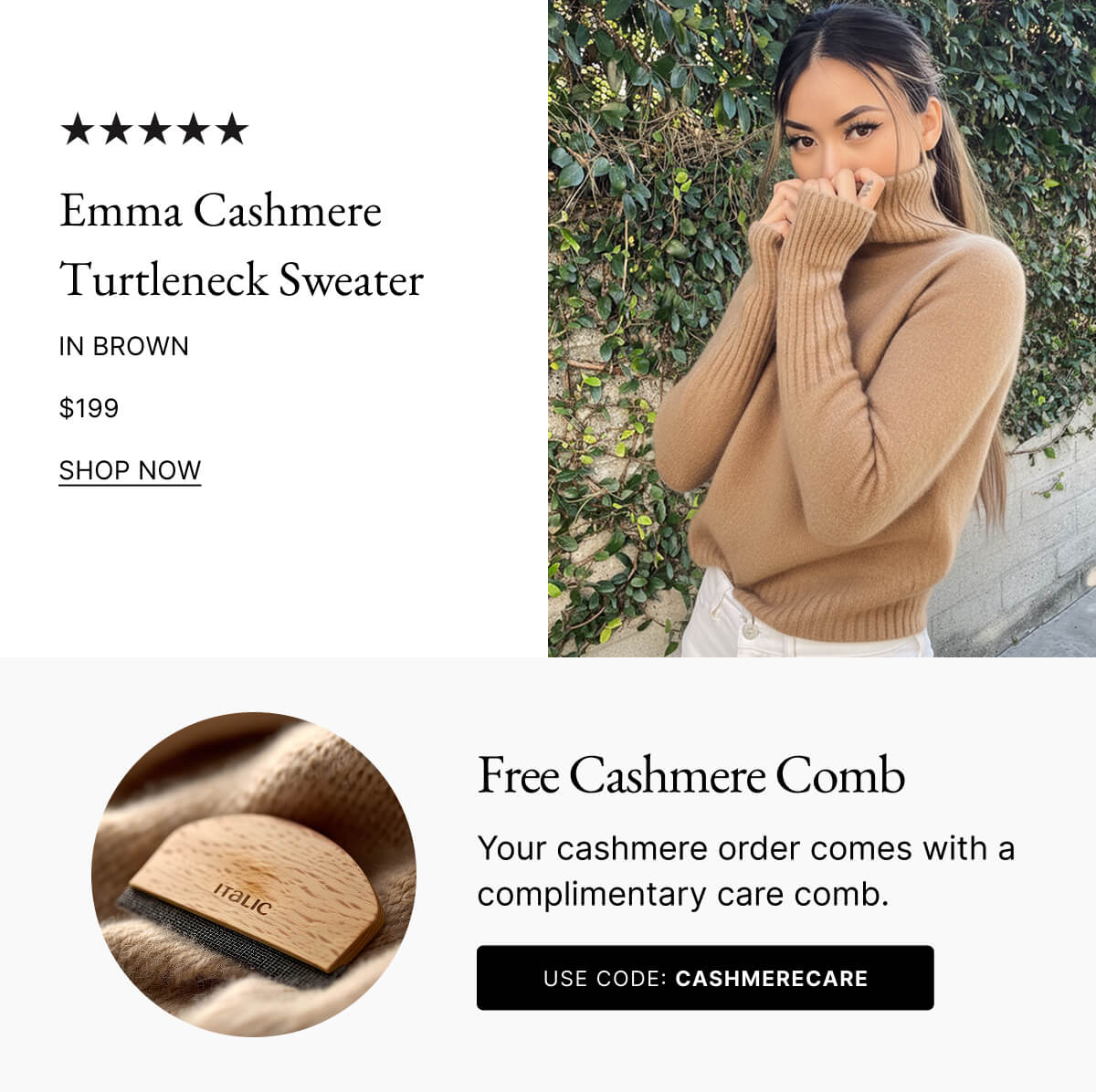 Emma Cashmere Turtleneck Sweater IN BROWN $199 SHOP NOW Free Cashmere Comb Your cashmere order comes with a complimentary care comb. USE CODE: CASHMERECARE