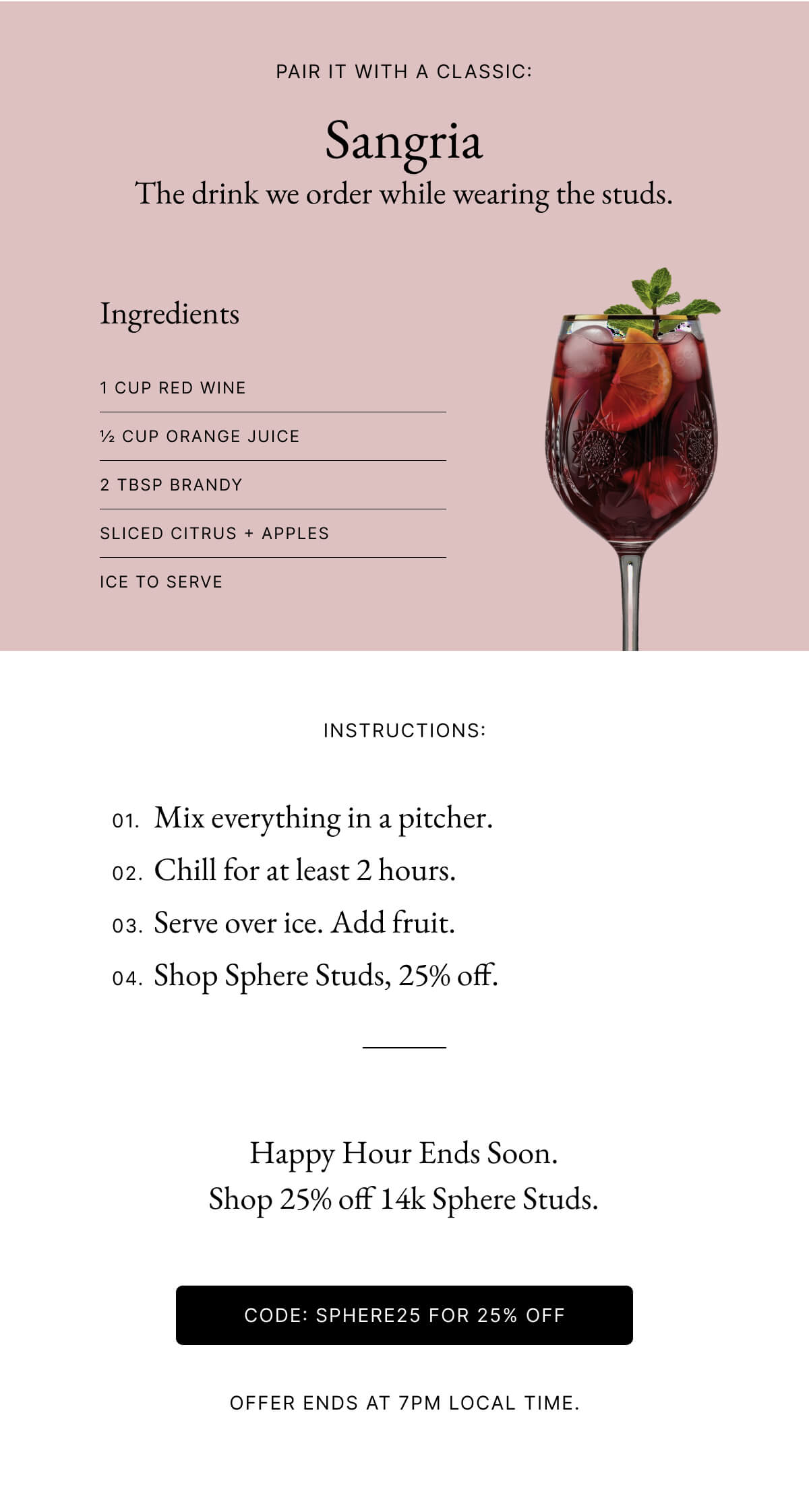 PAIR IT WITH A CLASSIC: Sangria The drink we order while wearing the studs. Image ☆ Slice 8,182 1200 x 2244 98.36kB Crop Replace Alt Text Brief description of your image Pair it with a classic: French 75 The cocktail that ins Link address https://italic.com/products/14k-solid-gold-sphere- Image layout W auto Fill column Fill column on mobile ea padding ? Ingredients 1 CUP RED WINE CUP ORANGE JUICE 2 TBSP BRANDY SLICED CITRUS APPLES ICE TO SERVE INSTRUCTIONS: px H auto 宮 px 01. Mix everything in a pitcher. 02. Chill for at least 2 hours. 03. Serve over ice. Add fruit. 04. Shop Sphere Studs, 25% off.