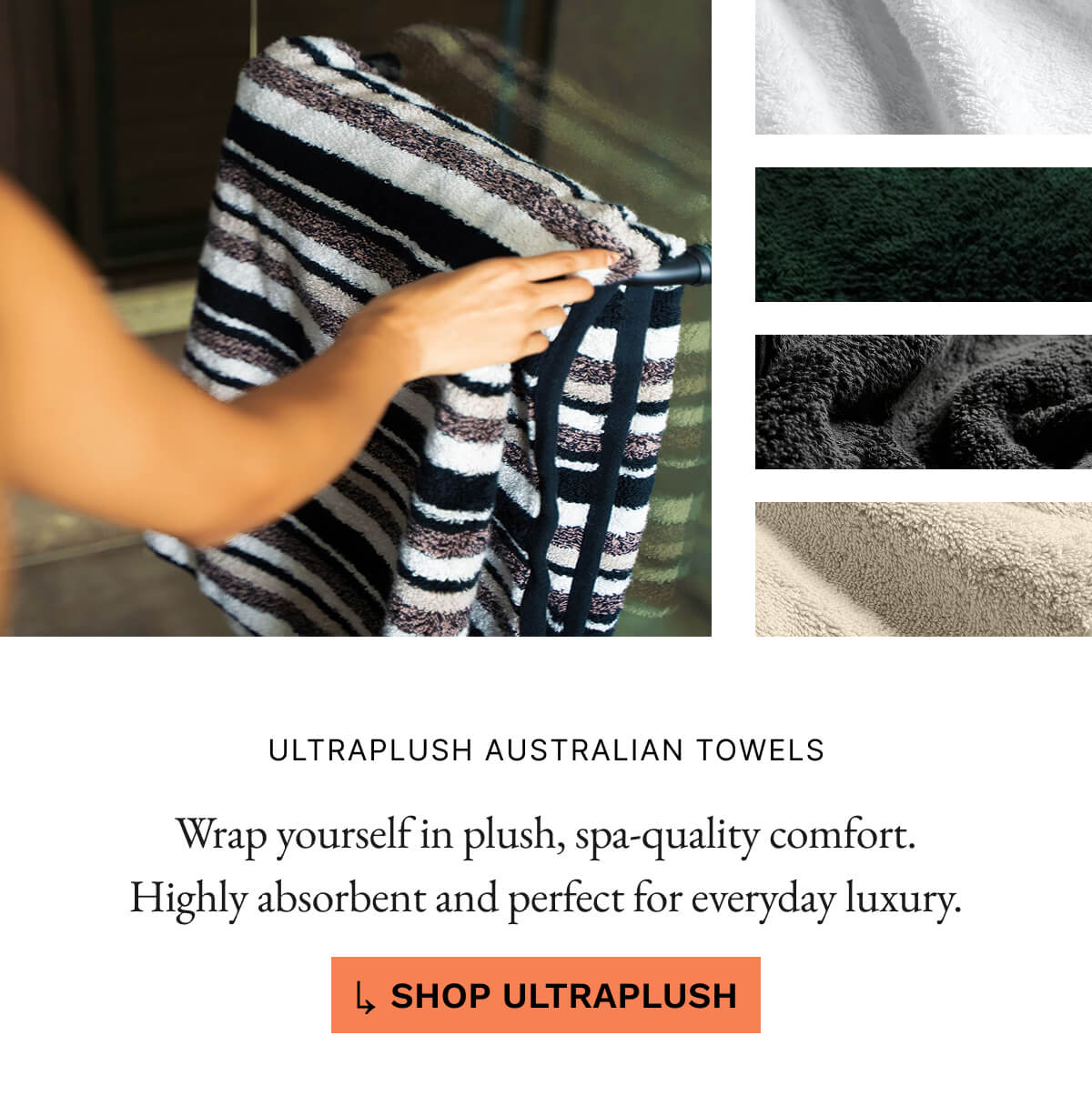 STARTING $21 ULTRAPLUSH AUSTRALIAN TOWELS Wrap yourself in plush, spa-quality comfort. Highly absorbent and perfect for everyday luxury SHOP ULTRAPLUSH