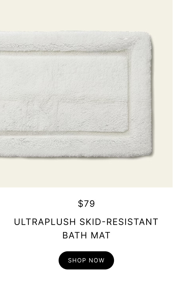 $79 ULTRAPLUSH SKID-RESISTANT BATH MAT SHOP NOW $79 ULTRAPLUSH SKID-RESISTANT BATH MAT SHOP NOW