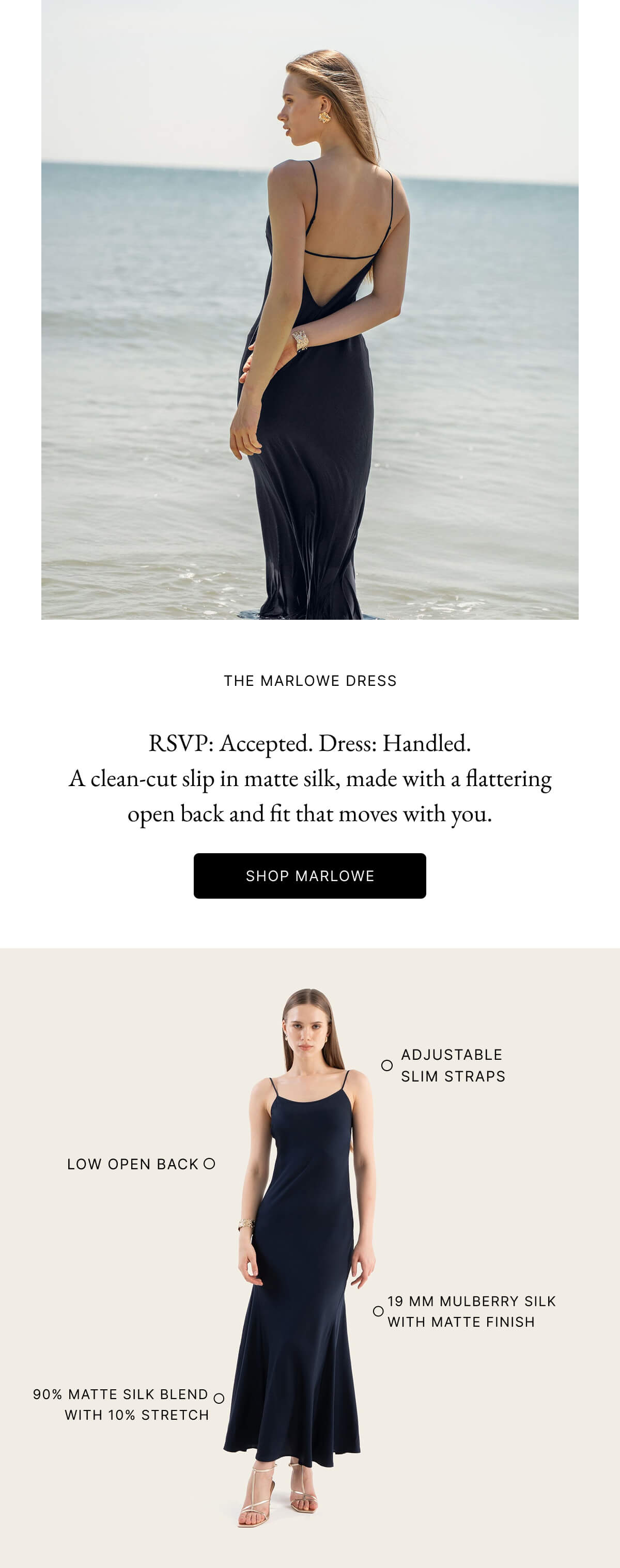 THE MARLOWE DRESS A slinky slip with a matte finish and low back drama. Marlowe's cut elongates the figure while hugging gently in all the right places. SHOP MARLOW ADJUSTABLE SLIM STRAPS LOW OPEN BACK O 19 MM MULBERRY SILK WITH MATTE FINISH 90% MATTE SILK BLEND O WITH 10% STRETCH An Ode to Everyday Opulence Both dresses are made from mulberry silk and certified by OEKO-TEX® and Bluesign, making you look stunning and feel confident about every detail.