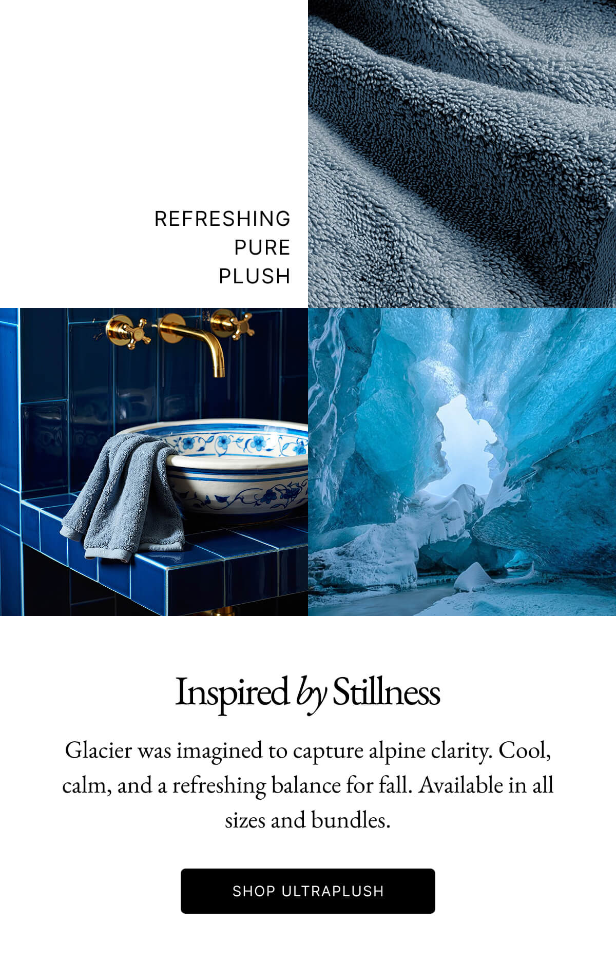 REFRESHING PURE PLUSH Inspired by Stillness Glacier was imagined to capture alpine clarity. Cool, calm, and a refreshing balance for fall. Available in all sizes and bundles. SHOP ULTRAPLUSH