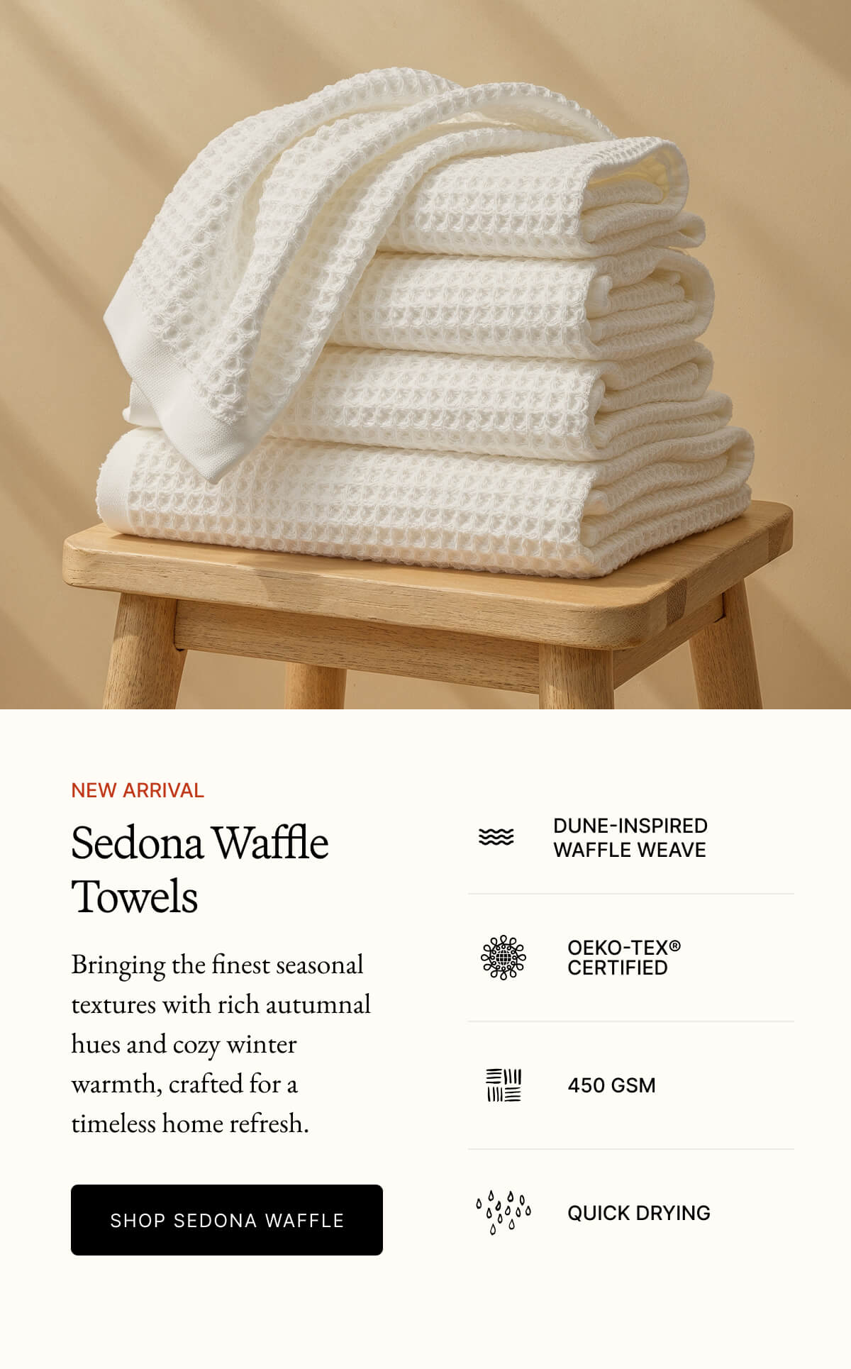 NEW ARRIVAL Sedona Waffle Towels DUNE-INSPIRED WAFFLE WEAVE Bringing the finest seasonal textures with rich autumnal hues and cozy winter warmth, crafted for a timeless home refresh. OEKO-TEX® CERTIFIED 450 GSM SHOP SEDONA WAFFLE QUICK DRYING