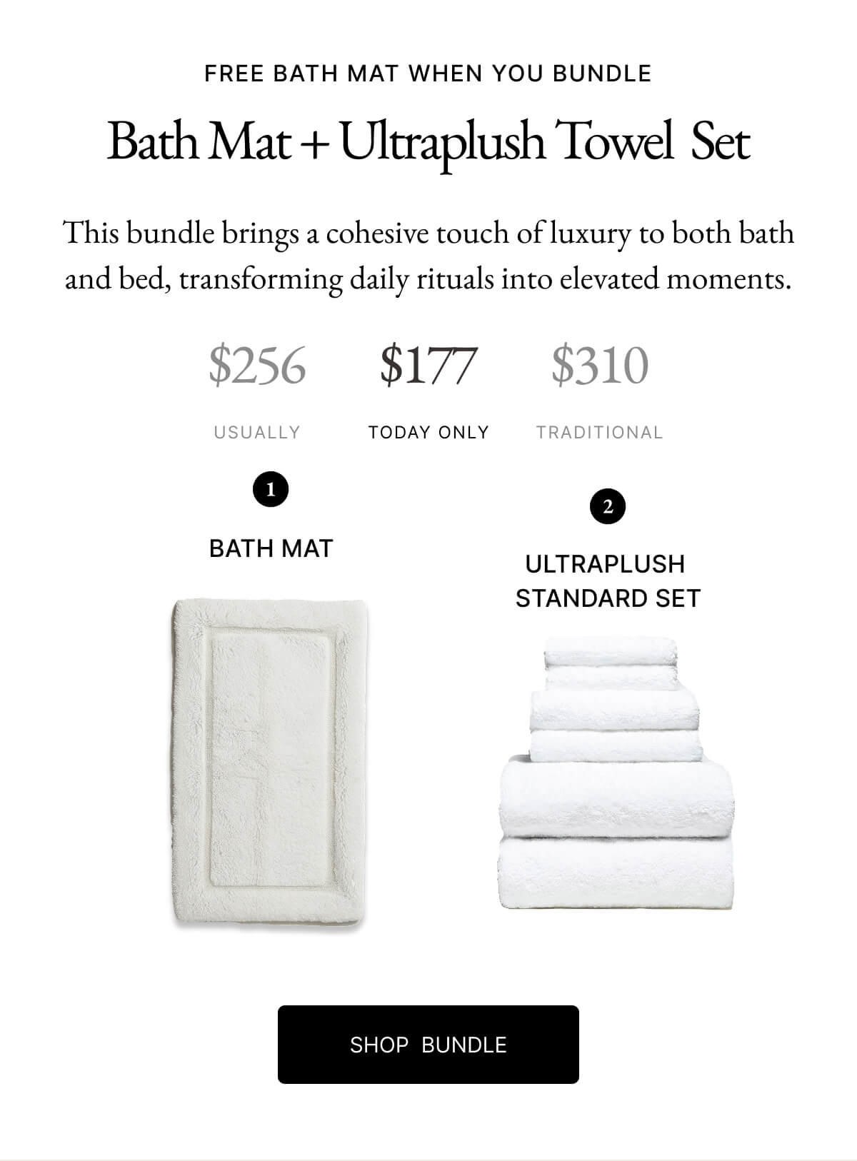 FREE BATH MAT WHEN YOU BUNDLE Bath Mat + Ultraplush Towel Set This bundle brings a cohesive touch of luxury to both bath and bed, transforming daily rituals into elevated moments. $256 $177 $310 USUALLY TODAY ONLY TRADITIONAL