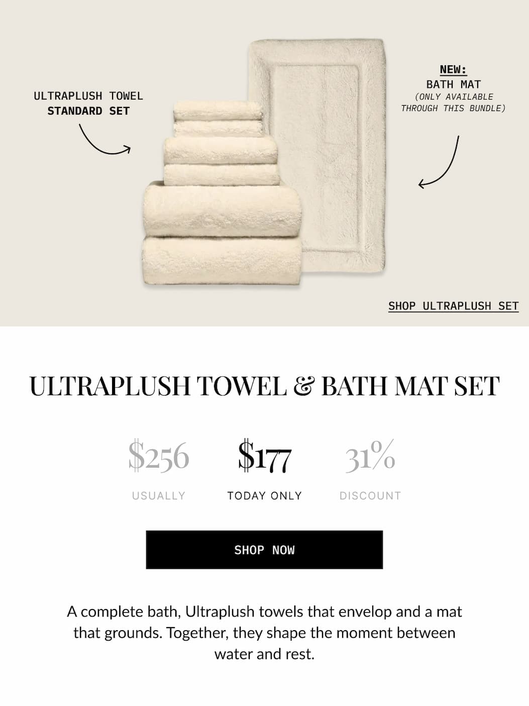 0px  BEDDING BUNDLE  BATH MAT  ULTRAPLUSH TOWEL STANDARD SET  SHOP BATH AND BED BUNDLE  THE STAY-IN SET  $597 USUALLY  $359 TODAY ONLY  40% DISCOUNT  SHOP NOW  Upgrade your two most essential spaces with the gold standard in comfort. This bundle creates a seamless transition from a plush post-shower feel to silky, five-star sleep.