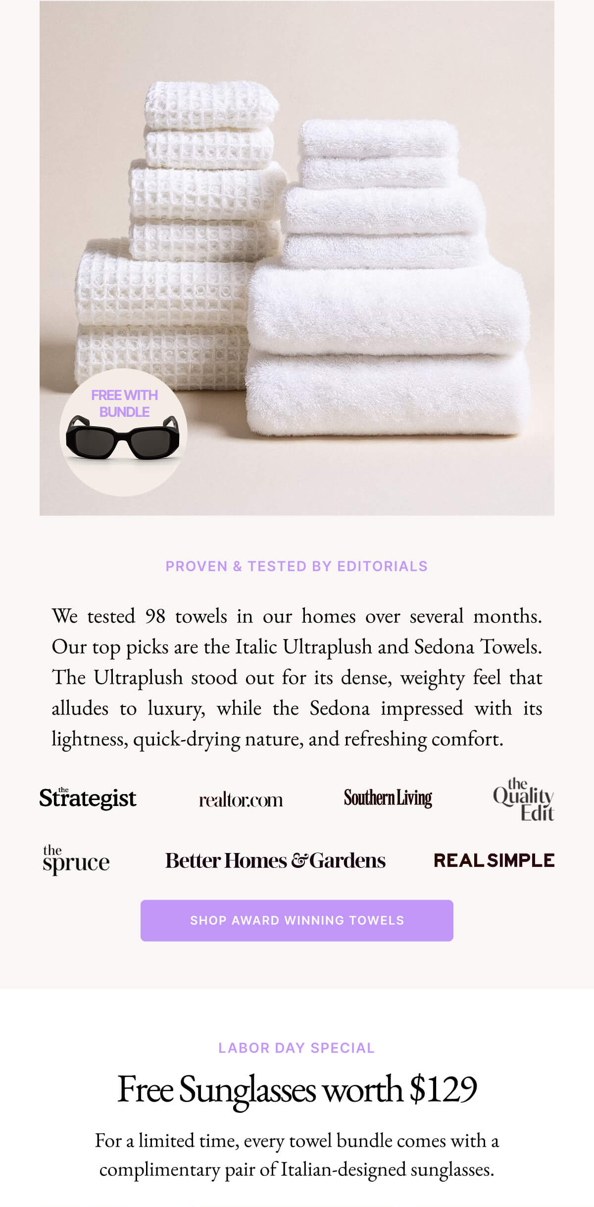 PROVEN & TESTED BY EDITORIALS We tested 98 towels in our homes over several months. Our top picks are the Italic Ultraplush and Sedona Towels. The Ultraplush stood out for its dense, weighty feel that alludes to luxury, while the Sedona impressed with its lightness, quick-drying nature, and refreshing comfort.