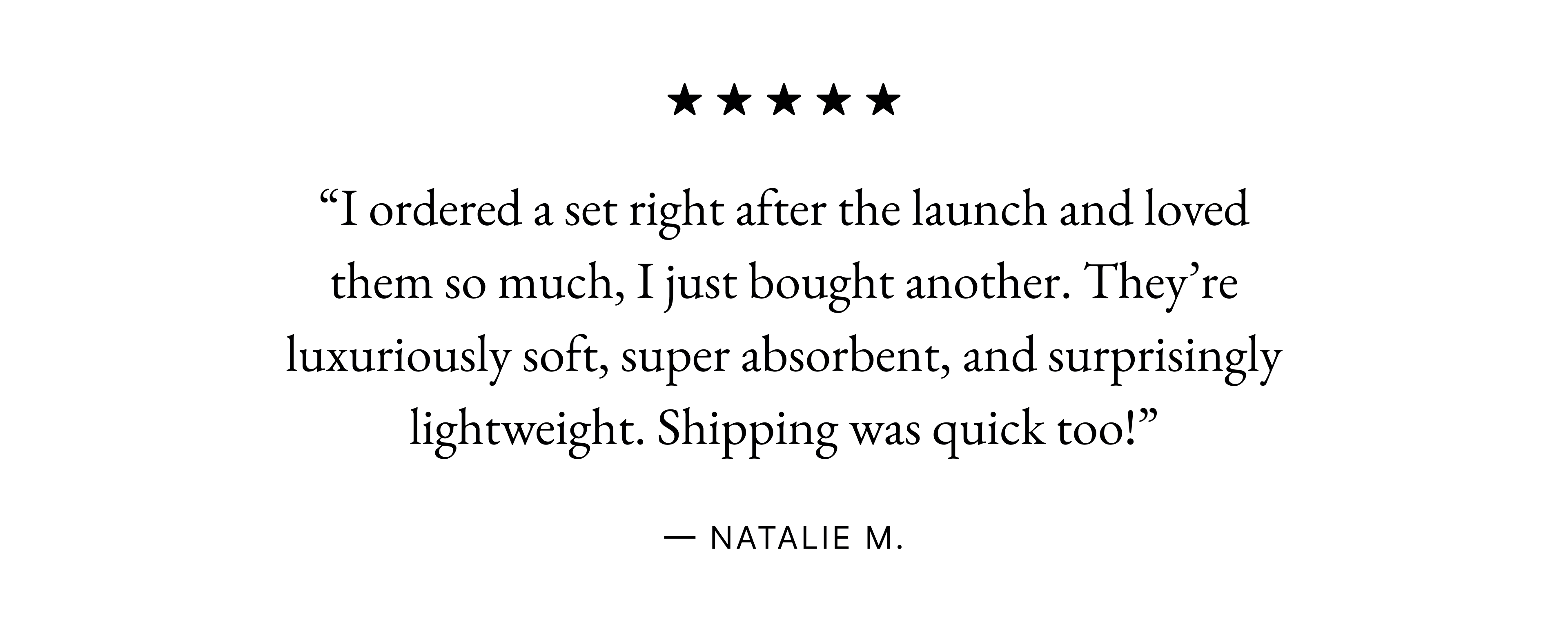 Happy sleepers. “I ordered a set right after the launch and loved them so much, I just bought another. They’re luxuriously soft, super absorbent, and surprisingly lightweight. Shipping was quick too!” These towels are so great! They're so thick and plush I just want to curl myself up in them and fall asleep. Absolutely would recommend - especially the full set! — Natalie M. — Elle W. Happy sleepers. “I got the Ultraplush bundle and I’m so happy with it. They are thick, soft, and very absorbing. Even after washing, they stay nice and fluffy.” These towels are so great! They're so thick and plush I just want to curl myself up in them and fall asleep. Absolutely would recommend - especially the full set! — Karen T. — Elle W. Happy sleepers. “Decadent and heavenly smell. Just the right amount of moisture to keep feeling squeaky clean.” I initially ordered one set to try and ended up coming back and ordering additional sets to replace my existing towels. These towels are so great! They're so thick and plush I just want to curl myself up in them and fall asleep. Absolutely would recommend - especially the full set! — Kimberly R. — Renee S. — Elle W. “Decadent and heavenly smell. Just the right amount of moisture to keep feeling squeaky clean.” — Kimberly R. “Decadent and heavenly smell. Just the right amount of moisture to keep feeling squeaky clean.” — Kimberly R.