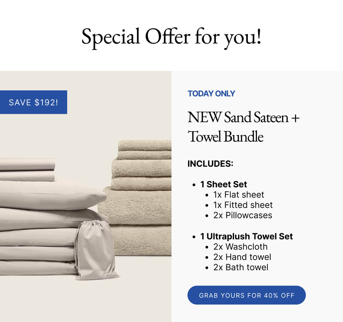 Special Offer for you! SAVE $192! TODAY ONLY NEW Sand Sateen + Towel Bundle INCLUDES: 1 Sheet Set 1x Flat sheet 1x Fitted sheet 2x Pillowcases 1 Ultraplush Towel Set 2x Washcloth 2x Hand towel 2x Bath towel GRAB YOURS FOR 40% OFF