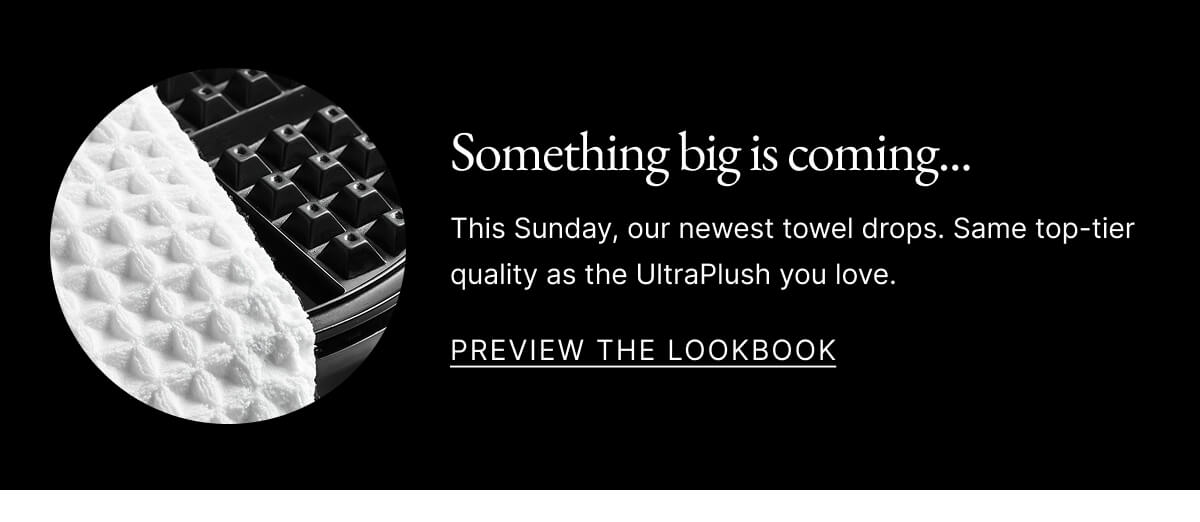Something big is coming... This Sunday, our newest towel drops. Same top-tier quality as the UltraPlush you love. PREVIEW THE LOOKBOOK Something big is coming... This Sunday, our newest towel drops. Same top-tier quality as the UltraPlush you love. PREVIEW THE LOOKBOOK