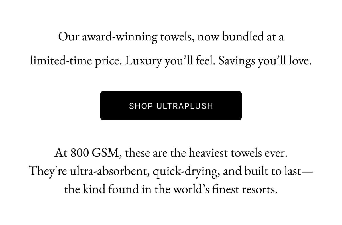 SHOP ULTRAPLUSH At 800 GSM, these are the heaviest towels ever. They're ultra-absorbent, quick-drying, and built to last-the kind found in the world's finest resorts.