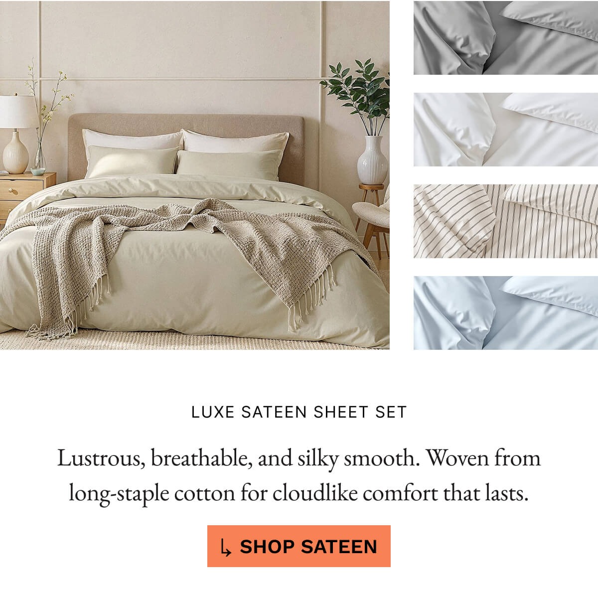 FREE ROOM SPRAY LUXE SATEEN SHEET SET Lustrous, breathable, and silky smooth. Woven fron long-staple cotton for cloudlike comfort that lasts. SHOP SATEEN