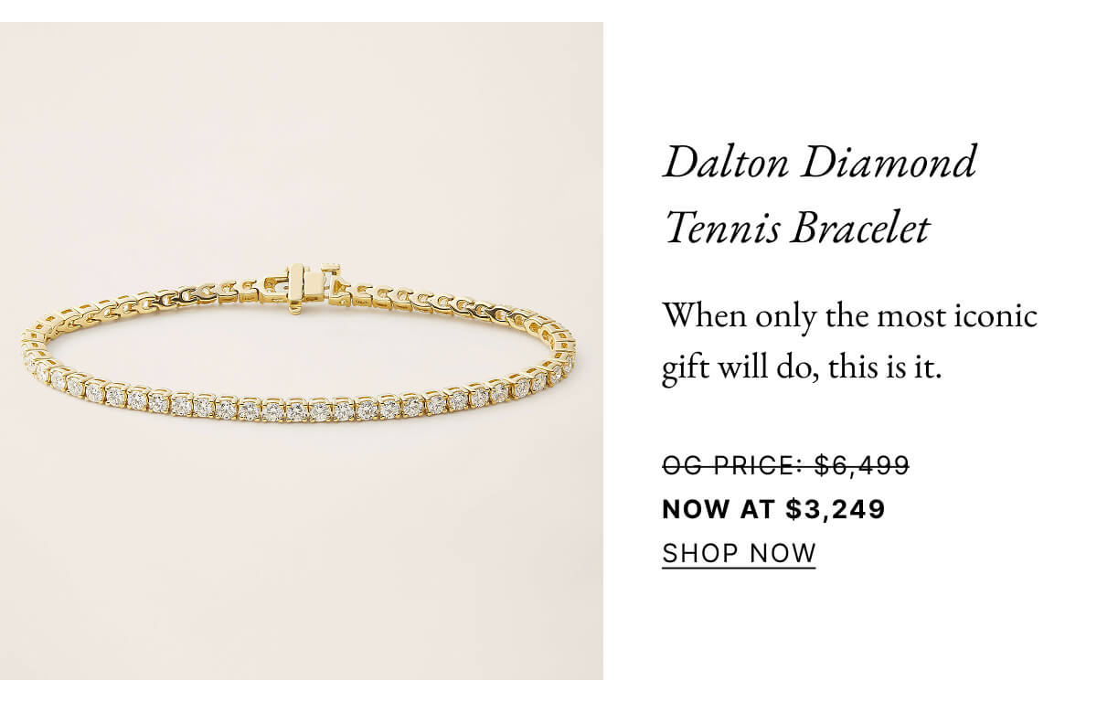Dalton Diamond Tennis Bracelet When only the most iconic gift will do, this is it. OG PRICE: $6,499 NOW AT $3,249 SHOP NOW