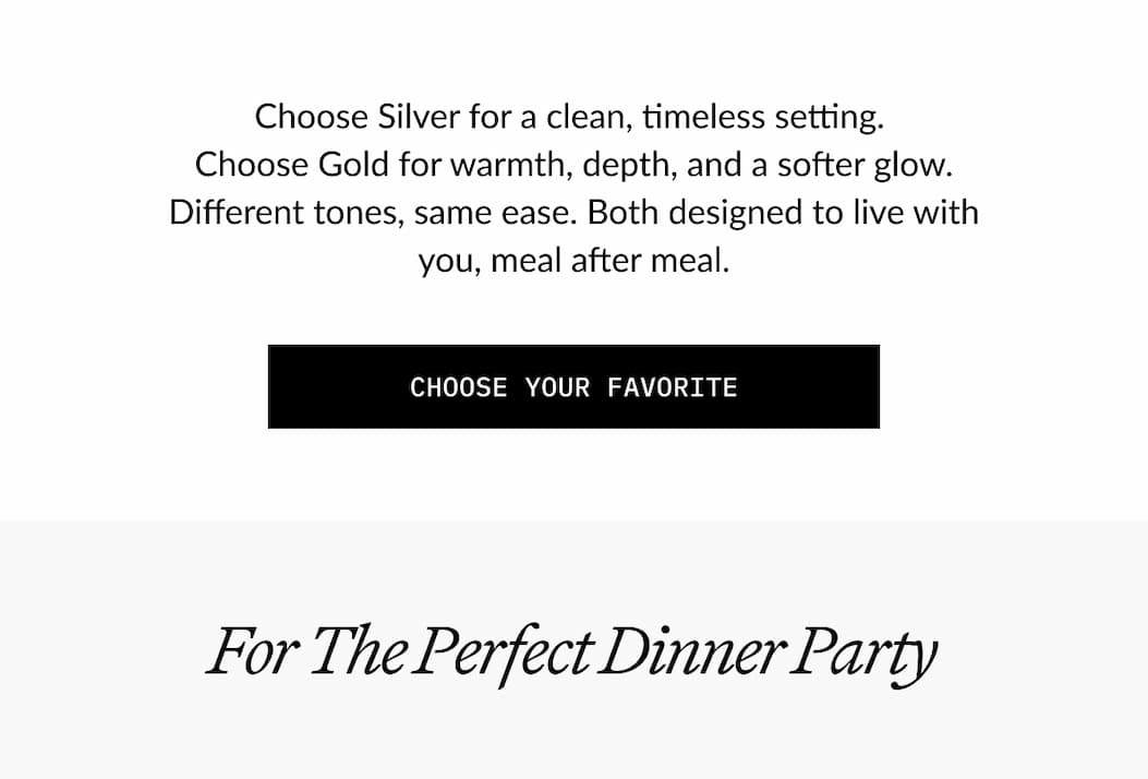 Choose Silver for a clean, timeless setting. Choose Gold for warmth, depth, and a softer glow. Different tones, same ease. Both designed to live with you, meal after meal.  CHOOSE YOUR FAVORITE  For The Perfect Dinner Party