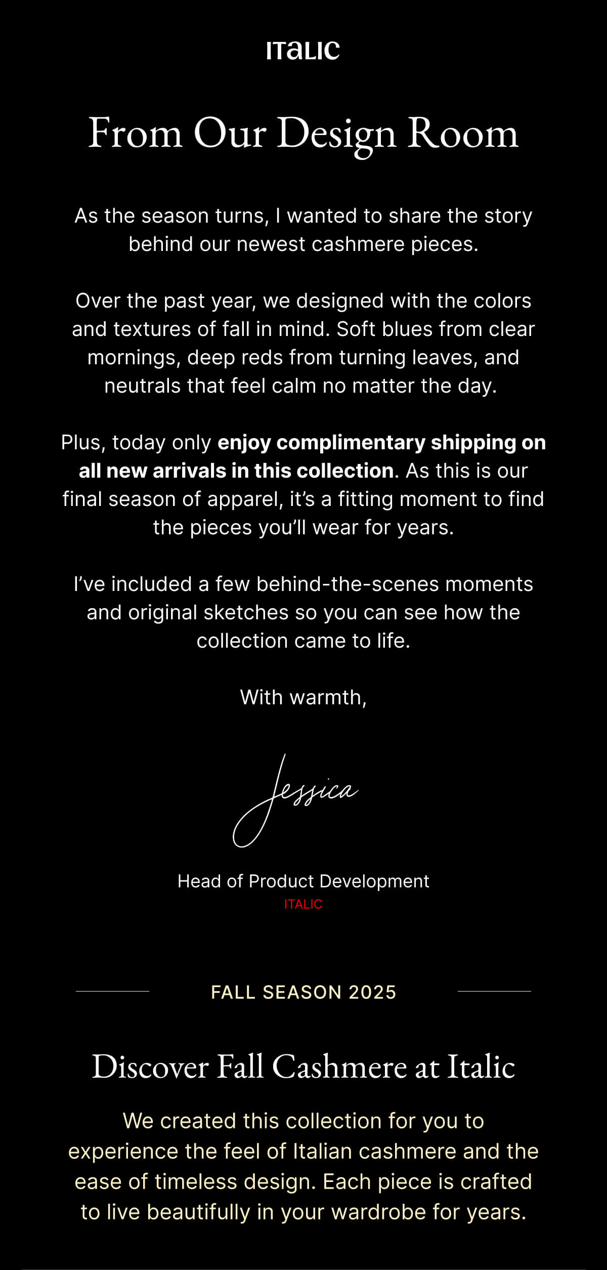 Welcome to Italic | Life is the luxury | From Our Design Room As the season turns, I wanted to share the story behind our newest cashmere pieces. Over the past year, we designed with the colors and textures of fall in mind. Soft blues from clear mornings, deep reds from turning leaves, and neutrals that feel calm no matter the day. Plus, today only enjoy complimentary shipping on all new arrivals in this collection. As this is our final season of apparel, it's a fitting moment to find the pieces you'll wear for years. I've included a few behind-the-scenes moments and original sketches so you can see how the collection came to life. With warmth,